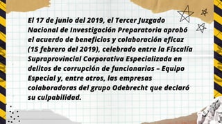 El 17 de junio del 2019, el Tercer Juzgado
Nacional de Investigación Preparatoria aprobó
el acuerdo de beneficios y colaboración eficaz
(15 febrero del 2019), celebrado entre la Fiscalía
Supraprovincial Corporativa Especializada en
delitos de corrupción de funcionarios – Equipo
Especial y, entre otros, las empresas
colaboradoras del grupo Odebrecht que declaró
su culpabilidad.
 