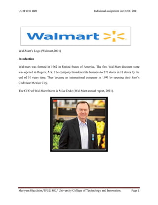 UC2F1101 IBM                                               Individual assignment on ODEC 2011




Wal-Mart‟s Logo (Walmart,2001)

Intoduction

Wal-mart was formed in 1962 in United States of America. The first Wal-Mart discount store
was opened in Rogers, Ark. The company broadened its business to 276 stores in 11 states by the
end of 10 years time. They became an international company in 1991 by opening their Sam‟s
Club near Mexico City.

The CEO of Wal-Mart Stores is Mike Duke (Wal-Mart annual report, 2011).




Mariyam Ulya Asim/TP021480/ University College of Technology and Innovation.            Page 1
 