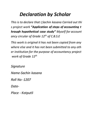 Declaration by Scholar
This is to declare that I,Sachin kasana Carried out thi
s project work “Application of steps of accounting t
hrough hypothetical case study” Myself for account
ancy circular of Grade 12th
of C.B.S.E
This work is original it has not been copied from any
where else and it has not been submitted to any oth
er institution for the purpose of accountancy project
work of Grade 12th
Signature
Name-Sachin kasana
Roll No -1207
Date-
Place - Kotputli
 
