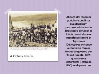 Aliança dos tenentes
                      gaúchos e paulistas
                         que decidiram
                   percorrer o interior do
                   Brasil para divulgar os
                     ideais tenentistas e a
                    insatisfação contra as
                          oligarquias.
                     Deslocou-se evitando
                      o confronto com as
                   tropas do governo por
A Coluna Prestes      24 mil Km até 1927,
                          quando seus
                   integrantes ( cerca de
                    1500) se dispersaram.
 
