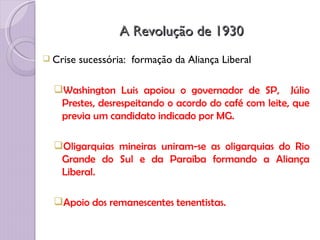 A Revolução de 1930
 Crise   sucessória: formação da Aliança Liberal

  Washington Luis apoiou o governador de SP, Júlio
   Prestes, desrespeitando o acordo do café com leite, que
   previa um candidato indicado por MG.

  Oligarquias mineiras uniram-se as oligarquias do Rio
   Grande do Sul e da Paraíba formando a Aliança
   Liberal.

  Apoio dos remanescentes tenentistas.
 