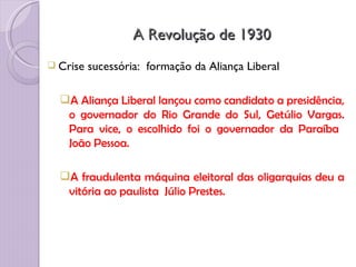 A Revolução de 1930
 Crise   sucessória: formação da Aliança Liberal

  A Aliança Liberal lançou como candidato a presidência,
   o governador do Rio Grande do Sul, Getúlio Vargas.
   Para vice, o escolhido foi o governador da Paraíba
   João Pessoa.

  A fraudulenta máquina eleitoral das oligarquias deu a
   vitória ao paulista Júlio Prestes.
 