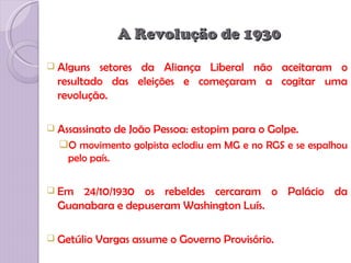 A Revolução de 1930
 Alguns   setores da Aliança Liberal não aceitaram o
  resultado das eleições e começaram a cogitar uma
  revolução.

 Assassinato   de João Pessoa: estopim para o Golpe.
  O movimento golpista eclodiu em MG e no RGS e se espalhou
   pelo país.


 Em  24/10/1930 os rebeldes cercaram o Palácio da
  Guanabara e depuseram Washington Luís.

 Getúlio   Vargas assume o Governo Provisório.
 