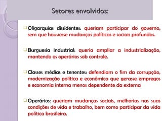 Setores envolvidos:

 Oligarquiasdissidentes: queriam participar do governo,
  sem que houvesse mudanças políticas e sociais profundas.

 Burguesiaindustrial: queria ampliar a industrialização,
  mantendo os operários sob controle.

 Classesmédias e tenentes: defendiam o fim da corrupção,
  modernização política e econômica que gerasse empregos
  e economia interna menos dependente da externa

 Operários:  queriam mudanças sociais, melhorias nas suas
  condições de vida e trabalho, bem como participar da vida
  política brasileira.
 