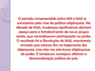 O período compreendido entre 1919 e 1930 se
 caracteriza pela crise da política oligárquica. Na
década de 1920, mudanças significativas abriram
  espaço para o fortalecimento de novos grupos
sociais, que reivindicavam participação no poder.
O resultado foi a Revolução de 1930, movimento
   armado que colocou fim na hegemonia das
 oligarquias, mas não nas estruturas oligárquicas
    de poder. E tampouco conseguiu efetivar a
          democratização política do país.
 