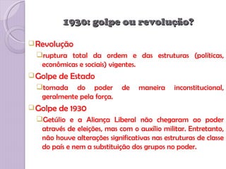 1930: golpe ou revolução?

 Revolução
 ruptura total da ordem e das estruturas (políticas,
  econômicas e sociais) vigentes.
 Golpe   de Estado
 tomada do poder           de    maneira    inconstitucional,
  geralmente pela força.
 Golpe   de 1930
 Getúlio e a Aliança Liberal não chegaram ao poder
  através de eleições, mas com o auxílio militar. Entretanto,
  não houve alterações significativas nas estruturas de classe
  do país e nem a substituição dos grupos no poder.
 
