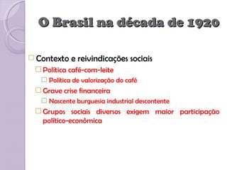O Brasil na década de 1920

 Contexto   e reivindicações sociais
  Política café-com-leite
    Política de valorização do café
  Grave crise financeira
    Nascente burguesia industrial descontente
  Grupos sociais diversos exigem maior participação
   político-econômica
 