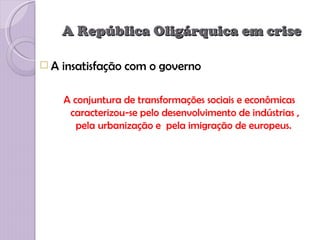 A República Oligárquica em crise

A   insatisfação com o governo

     A conjuntura de transformações sociais e econômicas
      caracterizou-se pelo desenvolvimento de indústrias ,
        pela urbanização e pela imigração de europeus.
 