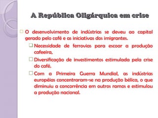 A República Oligárquica em crise

   O desenvolvimento de indústrias se deveu ao capital
    gerado pelo café e as iniciativas dos imigrantes.
      Necessidade de ferrovias para escoar a produção
        cafeeira,
      Diversificação de investimentos estimulada pela crise
        do café.
      Com a Primeira Guerra Mundial, as indústrias
        européias concentraram-se na produção bélica, o que
        diminuiu a concorrência em outros ramos e estimulou
        a produção nacional.
 