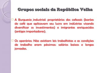 Grupos sociais da República Velha

   A Burguesia industrial: proprietários dos cafezais (barões
    do café que aplicavam seu lucro em indústrias visando
    diversificar os investimentos) e imigrantes enriquecidos
    (antigos importadores).

   Os operários: Não existiam leis trabalhistas e as condições
    de trabalho eram péssimas: salários baixos e longas
    jornadas.
 