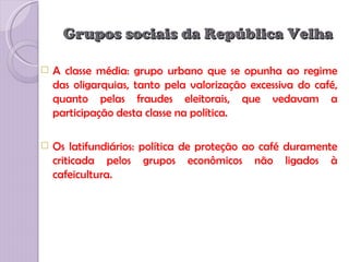 Grupos sociais da República Velha

   A classe média: grupo urbano que se opunha ao regime
    das oligarquias, tanto pela valorização excessiva do café,
    quanto pelas fraudes eleitorais, que vedavam a
    participação desta classe na política.

   Os latifundiários: política de proteção ao café duramente
    criticada pelos grupos econômicos não ligados à
    cafeicultura.
 