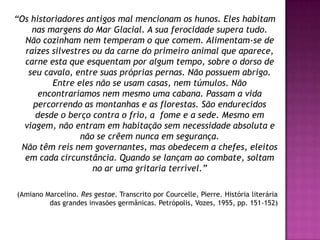 “Os historiadores antigos mal mencionam os hunos. Eles habitam
    nas margens do Mar Glacial. A sua ferocidade supera tudo.
  Não cozinham nem temperam o que comem. Alimentam-se de
  raízes silvestres ou da carne do primeiro animal que aparece,
  carne esta que esquentam por algum tempo, sobre o dorso de
   seu cavalo, entre suas próprias pernas. Não possuem abrigo.
         Entre eles não se usam casas, nem túmulos. Não
      encontraríamos nem mesmo uma cabana. Passam a vida
    percorrendo as montanhas e as florestas. São endurecidos
     desde o berço contra o frio, a fome e a sede. Mesmo em
  viagem, não entram em habitação sem necessidade absoluta e
                 não se crêem nunca em segurança.
 Não têm reis nem governantes, mas obedecem a chefes, eleitos
  em cada circunstância. Quando se lançam ao combate, soltam
                    no ar uma gritaria terrível.”

(Amiano Marcelino. Res gestae. Transcrito por Courcelle, Pierre. História literária
         das grandes invasões germânicas. Petrópolis, Vozes, 1955, pp. 151-152)
 