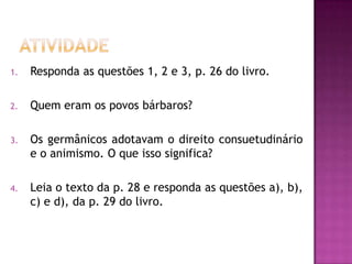 1.   Responda as questões 1, 2 e 3, p. 26 do livro.

2.   Quem eram os povos bárbaros?

3.   Os germânicos adotavam o direito consuetudinário
     e o animismo. O que isso significa?

4.   Leia o texto da p. 28 e responda as questões a), b),
     c) e d), da p. 29 do livro.
 
