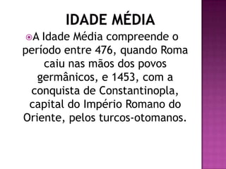 A  Idade Média compreende o
período entre 476, quando Roma
     caiu nas mãos dos povos
   germânicos, e 1453, com a
 conquista de Constantinopla,
 capital do Império Romano do
Oriente, pelos turcos-otomanos.
 