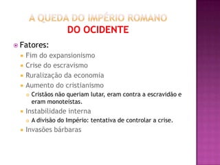  Fatores:
    Fim do expansionismo
    Crise do escravismo
    Ruralização da economia
    Aumento do cristianismo
        Cristãos não queriam lutar, eram contra a escravidão e
         eram monoteístas.
    Instabilidade interna
        A divisão do Império: tentativa de controlar a crise.
    Invasões bárbaras
 