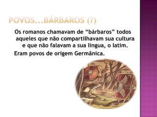 Os romanos chamavam de “bárbaros” todos
 aqueles que não compartilhavam sua cultura
   e que não falavam a sua língua, o latim.
Eram povos de origem Germânica.
 