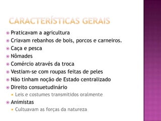  Praticavam a agricultura
 Criavam rebanhos de bois, porcos e carneiros.
 Caça e pesca
 Nômades
 Comércio através da troca
 Vestiam-se com roupas feitas de peles
 Não tinham noção de Estado centralizado
 Direito consuetudinário
       Leis e costumes transmitidos oralmente
   Animistas
       Cultuavam as forças da natureza
 