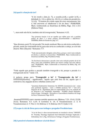 10
26) qual é a função da Lei?
“A lei revela o fato (v. 7), a ocasião (v.8), o poder (v.9), a
falsidade (v. 11), o efeito (vs. 10,11), e a vileza do pecado (vs.
12,13). “O homem foi criado capaz de viver eternamente; isto
é, não morreria se obedecesse à lei de Deus.” PEARLMAN,
Myer, Conhecendo as Doutrinas da Biblia, Págs. 112 e 211
(Editora Vida)
“... mas onde não há lei, também não há transgressão.” Romanos: 4.15.
“Sua primeira função é de ser espelho que reflete para nós a perfeita
justiça de Deus e a nossa própria pecaminosidade e deficiência.”
GENEBRA, Bíblia de Estudo de, pág. 217.
“Que diremos, pois? É a lei pecado? De modo nenhum! Mas eu não teria conhecido o
pecado, senão por intermédio da lei; pois não teria eu conhecido a cobiça, se a lei não
dissera: Não cobiçarás.” Romanos: 7:7.
“Todo mal praticado é dirigido contra Deus, porque o mal é uma violação
do direito, e o direito é a lei de Deus.” PEARLMAN, Myer, Conhecendo as
Doutrinas da Biblia, Pág. 99 (Editora Vida)
“As Escrituras denunciam o pecado como uma violação positiva da lei de
Deus, como uma verdadeira ofensa que merece castigo real num inferno
real.” PEARLMAN, Myer, Conhecendo as Doutrinas da Biblia, Pág. 101
(Editora Vida)
.
“Todo aquele que pratica o pecado também transgride a lei, porque o pecado é a
transgressão da lei.” I João: 3:4.
A palavra grega para “Transgredir a lei” E ‘Transgressão da lei’ é
(Anomia) - significando: “aquilo que está fora da lei, aquilo que é
contrário a lei, negação da lei e rebelião contra a lei”
"[anomia] (Substantivo feminino). De s [anomos] (α [a] - como
uma partícula negativa - "sem", e s [nomos] "lei" = "sem lei").
Negação da lei. Ilegalidade, falta de conformidade com a lei, violação da
lei, desacato à lei, iniqüidade, impiedade. ” FLORES, Daniel Alejandro,
Léxico Grego - Português - Dicionário e Concordância Analítica do Grego
do Novo Testamento, Págs. 98-99
Anomia( ) com o mesmo sentido aparece em: (Mateus. 7.21; 13.41; 23.28;
24.12; Romanos: 4.7; 6.19; II Coríntios 6: 14; II Tessalonicenses 2: 3; II
Tessalonicenses 2: 7; Tito 2: 14; Hebreus 1: 9; Hebreus 10.17; I João 3: 4)
27) o que é a lei de Deus para esse teólogo e pregador Presbiteriano
“A Lei de Deus é e deve necessariamente ser imutável e eterna.” DWIGHT,
Dr. Timothy, Theology Explained And Defended (Teologia Explicada e
Defendida), Vol. 4, Pág. 120 (Famoso Teólogo e Pregador Presbiteriano).
28) é possível o homem obedecer a Lei de Deus?
 