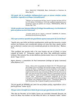12
Santo. (Heb.8:10.)” PEARLMAN, Myer, Conhecendo as Doutrinas da
Bíblia, Pág. 93
32) quais são as condições indispensáveis para as nossas orações serem
atendidas: segundo os teólogos Assembleianos?
“Obedecer aos mandamentos de Deus, amá-lo e agradar-lhe (João. 8.29; II
Cor. 5.9; efésios. 5.10; Hebreus. 13.21) são condições indispensáveis para
recebermos aquilo que pedimos em oração...” PENTECOSTAL, Bíblia de
Estudo, Pág. 1 961.
33) de acordo com Antonio Gilberto (Teólogo Assembleano), a Lei foi dada só
para os Judeus ou ela é Universal?
“A parte moral da lei é eterna e universal”. GILBERTO, Pr. Antonio,
Manual da Escola Dominical, Pág. 86.
34) o que acontece quando nós guardamos apenas uma parte da Lei de Deus?
“Aquele, pois, que violar um destes mandamentos, posto que dos menores, e assim
ensinar aos homens, será considerado mínimo no reino dos céus; aquele, porém,
que os observar e ensinar, esse será considerado grande no reino dos céus.” Mateus:
5.19.
"Pois qualquer que guarda toda a lei, mas tropeça em um só ponto, se torna
culpado de todos. 11 Porquanto, aquele que disse: Não adulterarás também
ordenou: Não matarás. Ora, se não adulteras, porém matas, vens a ser transgressor
da lei." Tiago: 2:10-11
Agora observe o comentário de Paul kretzamann (teólogo da Igreja Luterana)
sobre Mateus. 5.17:
“Jesus... coloca a claro sua posição em relação à lei. V.17: Não penseis que
vim revogar a lei ou os profetas: não vim para revogar, vim para cumprir.
O ensino do Reino, o evangelho que ele veio proclamar, é uma doutrina
radicalmente diferente do ensino de Moisés. Mas, ele não invalida as
exigências da lei moral, como ensinadas por Moisés. Ele não coloca em seu
lugar uma nova lei moral. Jesus, antes, enfatiza a compreensão correta da
lei, e, visando isto, expõe com seriedade o seu conteúdo espiritual. Ele quer
cumprir, expor inteiramente o verdadeiro significado da lei, para
contrapor-se à influência da exposição rasa e superficial, então em voga,
e apresentar uma obediência perfeita da lei.”- Comentários Bíblicos de
Paul Kretzmann, Pág. 36 (Igreja Evangélica Luterana do Brasil).
“Foi do agrado do SENHOR, por amor da sua própria justiça, engrandecer a lei e
fazê-la gloriosa.” Isaías: 42.21.
35) que outro exemplo nos é dado de pessoas que guardavam a Lei de Deus?
“Nos dias de Herodes, rei da Judéia, houve um sacerdote chamado Zacarias, do
turno de Abias. Sua mulher era das filhas de Arão e se chamava Isabel. “Ambos
 