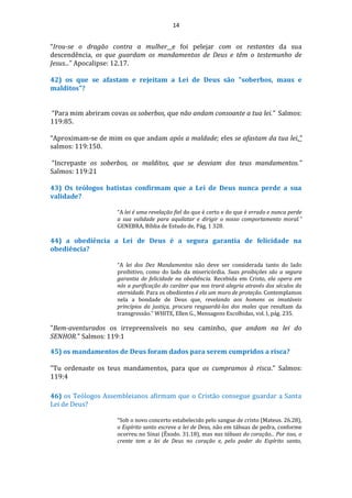 14
“Irou-se o dragão contra a mulher e foi pelejar com os restantes da sua
descendência, os que guardam os mandamentos de Deus e têm o testemunho de
Jesus...” Apocalipse: 12.17.
42) os que se afastam e rejeitam a Lei de Deus são "soberbos, maus e
malditos"?
“Para mim abriram covas os soberbos, que não andam consoante a tua lei.” Salmos:
119:85.
“Aproximam-se de mim os que andam após a maldade; eles se afastam da tua lei.”
salmos: 119:150.
“Increpaste os soberbos, os malditos, que se desviam dos teus mandamentos.”
Salmos: 119:21
43) Os teólogos batistas confirmam que a Lei de Deus nunca perde a sua
validade?
“A lei é uma revelação fiel do que é certo e do que é errado e nunca perde
a sua validade para aquilatar e dirigir o nosso comportamento moral.”
GENEBRA, Bíblia de Estudo de, Pág. 1 328.
44) a obediência a Lei de Deus é a segura garantia de felicidade na
obediência?
“A lei dos Dez Mandamentos não deve ser considerada tanto do lado
proibitivo, como do lado da misericórdia. Suas proibições são a segura
garantia de felicidade na obediência. Recebida em Cristo, ela opera em
nós a purificação do caráter que nos trará alegria através dos séculos da
eternidade. Para os obedientes é ela um muro de proteção. Contemplamos
nela a bondade de Deus que, revelando aos homens os imutáveis
princípios da justiça, procura resguardá-los dos males que resultam da
transgressão.” WHITE, Ellen G., Mensagens Escolhidas, vol. I, pág. 235.
"Bem-aventurados os irrepreensíveis no seu caminho, que andam na lei do
SENHOR." Salmos: 119:1
45) os mandamentos de Deus foram dados para serem cumpridos a risca?
"Tu ordenaste os teus mandamentos, para que os cumpramos à risca." Salmos:
119:4
46) os Teólogos Assembleianos afirmam que o Cristão consegue guardar a Santa
Lei de Deus?
“Sob o novo concerto estabelecido pelo sangue de cristo (Mateus. 26.28),
o Espírito santo escreve a lei de Deus, não em tábuas de pedra, conforme
ocorreu no Sinai (Êxodo. 31.18), mas nas tábuas do coração... Por isso, o
crente tem a lei de Deus no coração e, pelo poder do Espírito santo,
 