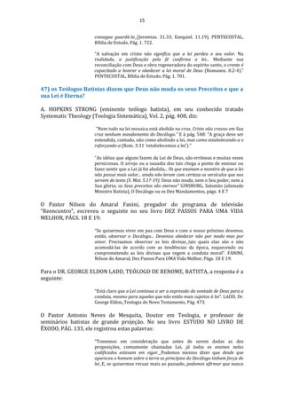 15
consegue guardá-la (Jeremias. 31.33; Ezequiel. 11.19). PENTECOSTAL,
Bíblia de Estudo, Pág. 1. 722.
“A salvação em cristo não significa que a lei perdeu o seu valor. Na
realidade, a justificação pela fé confirma a lei... Mediante sua
reconciliação com Deus e obra regeneradora do espírito santo, o crente é
capacitado a honrar e obedecer a lei moral de Deus (Romanos. 8.2-4).”
PENTECOSTAL, Bíblia de Estudo, Pág. 1. 701.
47) os Teólogos Batistas dizem que Deus não muda os seus Preceitos e que a
sua Lei é Eterna?
A. HOPKINS STRONG (eminente teólogo batista), em seu conhecido tratado
Systematic Theology (Teologia Sistemática), Vol. 2, pág. 408, diz:
"Nem tudo na lei mosaica está abolido na cruz. Cristo não cravou em Sua
cruz nenhum mandamento do Decálogo." E à pág. 548: "A graça deve ser
entendida, contudo, não como abolindo a lei, mas como estabelecendo-a e
reforçando-a (Rom. 3:31 'estabelecemos a lei')."
"As idéias que alguns fazem da Lei de Deus, são errôneas e muitas vezes
perniciosas. O arrojo ou a ousadia dos tais chega a ponto de ensinar ou
fazer sentir que a Lei já foi abolida... Os que ensinam a mentira de que a lei
não possui mais valor... ainda não leram com certeza os versículos que nos
servem de texto (S. Mat. 5.17-19). Deus não muda, nem o Seu poder, nem a
Sua glória; os Seus preceitos são eternos" GINSBURG, Salomão (afamado
Ministro Batista), O Decálogo ou os Dez Mandamentos, págs. 4 E 7
O Pastor Nilson do Amaral Fanini, pregador do programa de televisão
“Reencontro”, escreveu o seguinte no seu livro DEZ PASSOS PARA UMA VIDA
MELHOR, PÁGS. 18 E 19:
“Se quisermos viver em paz com Deus e com o nosso próximo devemos,
então, observar o Decálogo... Devemos obedecer não por medo mas por
amor. Precisamos observar as leis divinas tais quais elas são e não
acomodá-las de acordo com as tendências da época, esquecendo ou
comprometendo as leis divinas que regem a conduta moral”. FANINI,
Nilson do Amaral, Dez Passos Para UMA Vida Melhor, Págs. 18 E 19:
Para o DR. GEORGE ELDON LADD, TEÓLOGO DE RENOME, BATISTA, a resposta é a
seguinte:
“Está claro que a Lei continua a ser a expressão da vontade de Deus para a
conduta, mesmo para aqueles que não estão mais sujeitos à lei”. LADD, Dr.
George Eldon, Teologia do Novo Testamento, Pág. 473.
O Pastor Antonio Neves de Mesquita, Doutor em Teologia, e professor de
seminários batistas de grande projeção. No seu livro ESTUDO NO LIVRO DE
ÊXODO, PÁG. 133, ele registrou estas palavras:
“Tomemos em consideração que antes de serem dadas as dez
proposições, comumente chamadas Lei, já todos os ensinos nelas
codificados estavam em vigor. Podemos mesmo dizer que desde que
apareceu o homem sobre a terra os princípios do Decálogo tinham força de
lei. E, se quisermos recuar mais ao passado, podemos afirmar que nunca
 