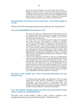 16
houve tempo nem eternidade em que tais princípios não existissem. . . .
Quando o homem foi criado, não lhe foi dada esta lei em forma
catalogada, mas lhe foi posta no coração, dentro da consciência, dentro de
sua íntima natureza, para que por ela se governasse”. MESQUITA, Pastor
Antonio Neves de (Doutor em Teologia, e professor de seminários
batistas de grande projeção), Estudo no Livro de Êxodo, Pág. 133
48) em Romanos 10:4 Paulo está nos dizendo que a Lei de Deus chegou ao
seu fim?
"Porque o fim da lei é Cristo, para justiça de todo aquele que crê". Romanos 10:4
49) o que diz BROADMAN sobre Romanos 10.4?
"Este texto se for lido com o espírito de quem certa ocasião o leu para
nós, tentando provar que ele cancelava por completo a Lei Moral, que
fora abolida na cruz, e que quem a observa é maldito, e outros "mitos",
certamente estará do lado do erro.
Se o termo "fim", que é proveniente da palavra grega telos, empregado
aqui neste texto, ter como querem, o sentido de "término",
"encerramento", "abolição", então o mesmo peso e a mesma medida terão
que ser aplicados em I Pedro 1:9: "Alcançando o fim da vossa fé, a
salvação das vossas almas." Ora o sentido é o mesmo, mas você jamais irá
crer e aceitar o término, abolição e encerramento da fé do crente! Será
que, assim, pode ele esperar a salvação de sua "alma"? A palavra "fim",
aqui empregada, tem o sentido de finalidade, objetivo, propósito (VER
ROMANOS 10:4 NA BÍBLIA DE JERUSALEM). Os chefes e executivos
podem auxiliar o seu entendimento, porque estão acostumados a redigir
cartas neste teor; observe:
• "Esta tem o fim (objetivo) de informar a V. Sas. que o carregamento de
matéria-prima ficou retido no cais..." “Com o fim (propósito) de convidá-
los para inauguração da nova sede, enviamo-lhes estes convites...” “Telos
pode significar cumprimento ou término. O significado primário aqui é o
primeiro, pois cristo aponta para a justiça (eis dikaiosunên). “foi do
agrado do senhor, por amor da sua justiça, engrandecer a lei e torná-la
gloriosa” (Isa. 42.21). E foi isso que Deus fez em Jesus. Ele veio não para
abolir a lei e os profetas, mas para cumpri-los (mat. 5.17). A justificação
pela fé não “subverte” [destrói, aniquila] a lei, ela “estabelece a lei” (Rom.
3.31).” BROADMAN, Comentário bíblico, Vol. 10, Pág. 275.
50) quais os dois sentidos que o Novo Testamento King James dar para
Romanos 10.4?
“O vocábulo grego original telos, aqui traduzido por “fim”, tem duplo
sentido: por um lado, refere-se à “finalidade” ou ao “objetivo a ser
conquistado”; e por outro, “término” ou “ponto final”. Jesus cristo
corresponde a ambos, porquanto ele é o alvo da lei (Gal. 4.1-7), como
também, o encerramento da lei como maneira de conquistar a salvação e
as bênçãos de Deus”. JAMES, Novo testamento King, Pág.354.
51) o "Fim" (Telos) 'Propósito, objetivo' de tudo o que se tem ouvido é Temer
a Deus e Guardar os seus Mandamentos?
“De tudo o que se tem ouvido, a suma é: Teme a Deus e guarda os seus
mandamentos; porque isto é o dever de todo homem.” Eclesiastes: 12.13.
 