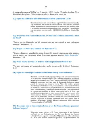17
A palavra Grega para “SUMA” em Eclesiastes 12.13 é τελος (Telos) e significa: Alvo,
Finalidade, Propósito, Objetivo, Consequência, Resultado, intenção.
52) o que diz a Bíblia de Estudo Pentecostal sobre Eclesiastes 1213?
“Salomão começou com uma avaliação negativista da vida como vaidade,
algo irrelevante, mas no fim ele conclui com um sábio conselho, a indicar
onde se pode encontrar o sentido da vida. No temor de Deus, no amor a ele
e na obediência aos seus mandamentos, temos o propósito e a satisfação
que não existem em mais nada.” PENTECOSTAL, Bíblia de Estudo, Pág.
978.
53) de acordo com o versículo abaixo, o Cristão está livre da obediência a Lei
de Deus?
“Agora, porém, libertados da lei, estamos mortos para aquilo a que estávamos
sujeitos...” Romanos: 7:6.
54) de que Lei Paulo está falando em Romanos 7.6?
“Graças a Deus por Jesus Cristo, nosso Senhor. De maneira que eu, de mim mesmo,
com a mente, sou escravo da lei de Deus, mas, segundo a carne, da lei do pecado.”
Romanos: 7.25.
55) Paulo estava livre da Lei de Deus ou tinha prazer em obedecê-la?
"Porque, no tocante ao homem interior, tenho prazer na lei de Deus." Romanos:
7:22
56) o que diz o Teólogo Assembleano Matthew Henry sobre Romanos 7?
“Mas todo o corpo do pecado, seja o que for que não concorde com a santa
lei de Deus, deve ser rejeitada para que o crente não seja mais escravo do
pecado, senão que viva para Deus e encontre felicidade em seu serviço...
A lei pode provocar a morte por meio da depravação do homem, mas o
pecado é o veneno que produz a morte. Não a lei, senão o pecado
descoberto pela lei foi feito morte para o apóstolo. A natureza destruidora
do pecado, e a devassidão do coração humano são claramente indicados
aqui... Porque quando o crente está debaixo da graça, e sua vontade está
no caminho da santidade, se deleita sinceramente na lei de Deus e na
santidade que exige, conforme a seu homem interior; o novo homem nele,
criado segundo Deus na justiça e santidade da verdade... Assim, pois,
então, diz ele, eu mesmo, com minha mente, meu juízo consciente, meus
afetos e propósitos de homem regenerado pela graça divina, sirvo e
obedeço a lei de Deus.” HENRY, Matthew, Comentário Bíblico do Novo
Testamento, págs. 170, 172-173
57) de acordo com o Comentário abaixo, a Lei de Deus continua a governar
todos os homens?
“Morremos para a Lei (vv. 4, 5). Temos a impressão de que Paulo se
confundiu em sua ilustração, mas não é o caso. Quando não éramos
salvos ("vivíamos segundo a carne; Rm 7:5), estávamos sob a autoridade
da Lei de Deus. Éramos condenados por essa Lei. Quando cremos em
 