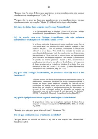 19
“Porque este é o amor de Deus: que guardemos os seus mandamentos; ora, os seus
mandamentos não são penosos." I João: 5:3
“Porque este é o amor de Deus: que guardemos os seus mandamentos; e os seus
mandamentos não são pesados.” I João: 5:3. (Almeida Corrigida e Revisada)
63) o que é a Lei de Deus segundo esse Teólogo Assembleano?
“A lei é a vontade de Deus, no decálogo.” JOHANSSON, Pr. Carlo (Teólogo
Assembleano), Síntese Bíblica do Velho Testamento, Pág. 48
64) de acordo com esse Teólogo Assembleano, nós não podemos
compreender a salvação sem entender a Lei de Jeová?
“A lei é uma parte vital do governo divino no mundo em nossos dias… a
santa lei de Deus é um pré-requisito divino para uma experiência mais
profunda da graça. ... Nós não podemos compreender a salvação sem
entender a lei de Deus... Deus revela Sua vontade, no tocante ao
procedimento do homem, por meio dos mandamentos que lhe apresenta...
O propósito da lei é fazer com que os homens sintam sua necessidade de
Jesus Cristo e do Seu evangelho de perdão... Pela lei vem o conhecimento
do pecado. Os homens precisam buscar a Deus, reconhecendo-se
pecadores, ou seja, criaturas que sabem ter desobedecido a lei e o governo
de Deus, reconhecendo-se verdadeiros inimigos do próprios Deus pelo
desrespeito às Suas leis.” BROKLE, Pr. harold J. (Teólogo Assmbleiano),
Prosperidade Pela Obediência”, Págs. 10, 14–17
65) para esse Teólogo Assembleiano, há diferença entre lei Moral e Lei
Cerimonial?
“Algumas pessoas dão ênfase à distinção entre mandamentos ‘morais’ e
mandamento ‘cerimoniais’. As exigências ‘morais’ são aquelas que em si
mesmas são justas e nunca podem ser revogadas. Ao contrário, as leis
cerimoniais são aquelas sobre observâncias, sobre o cumprimento de
certos ritos, por exemplo: os mandamentos acerca dos holocaustos e o
incenso... As leis cerimoniais podem ser abrogadas na mudança de
dispensação, mas não as leis morais. É certo que existe tal distinção.”
BOYER, Pr. Orlando S. , Marcos, O Evangelho do Senhor, Págs. 38-39 –
66) qual é o propósito de cristo segundo os teólogos Assembleianos:
“O propósito de cristo é que as exigências espirituais da lei de Deus se
cumpram na vida dos seus seguidores.” PENTECOSTAL, Bíblia de Estudo,
Pág. 1 393.
“Porque bem sabemos que a lei é espiritual...” Romanos: 7.14
67) em que condição nossas orações são atendidas?
“O que desvia os ouvidos de ouvir a lei, até a sua oração será abominável.”
Provérbios: 28:9
 