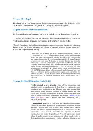 2
1) o que é Decálogo?
Decálogo (do grego "deka", dez, e "logos", discurso, palavra). (Ex 34,28; Dt 4,13;
10,4). Deus revelou essas "dez palavras" a seu povo no monte sagrado.
2) quem escreveu os Dez mandamentos?
Os Dez mandamentos foram escritos pelo próprio Deus em duas tábuas de pedra:
“E, tendo acabado de falar com ele no monte Sinai, deu a Moisés as duas tábuas do
Testemunho, tábuas de pedra, escritas pelo dedo de Deus.” Êxodo: 31.18.
“Moisés ficou junto do Senhor quarenta dias e quarenta noites, sem comer pão nem
beber água. E o Senhor escreveu nas tábuas o texto da aliança, as dez palavras.”
Êxodo: 34.28. (Bíblia Ave Maria).
"Deus tinha dito a Moisés que a arca no santíssimo deveria conter o
"Testemunho" (Êx 25:16). Posto que esse fosse o principal propósito da
arca e que ela era o objeto mais sagrado no tabernáculo, é apropriado
que essa seção que trata da estrutura do tabernáculo e de seus oficiantes
se encerrasse com uma declaração a respeito daquilo que conferia
importância à arca e ao tabernáculo. A expressão "duas tábuas" devia ser
"as duas tábuas" que Deus já tinha prometido a Moisés (Êx 24:12) e que
foram escritas de modo sobrenatural (32:16). A inscrição dos dez
mandamentos na pedra (Dt 4: 13) indicam seu caráter imutável e eterno
(Mt 5:17-19). As duas tábuas enfatizavam a obrigação humana -para com
Deus (os primeiros quatro mandamentos) e para com o próximo (os
últimos seis; Mt 22:36-40). As duas tábuas de pedra se juntavam como
um livro (PE, 32)." SÉTIMO DIA, Comentário Bíblico Adventista do, Vol. 1,
Pág. 714
3) o que diz Ellen White sobre Êxodo 31.18?
"18. Lei original na arca celestial - Eu o advirto: não coloque sua
influência contra os mandamentos de Deus. Essa lei é exatamente como
Jeová a escreveu no templo do céu. O homem pode pisar em sua cópia
aqui embaixo, mas o original é guardado na arca de Deus no céu; e na
tampa desta arca, logo acima daquela lei, está o propiciatório. Jesus está
bem ali diante daquela arca para mediar pelo homem ( Manuscrito 6a,
1886 ). {1BC 1109,1}" WHITE, Ellen G., SDA Bible Commentary, Vol. 1,
Pág. 1109, Parágrafo 1
"Lei Preservada na Arca - “E Ele [Cristo] deu a Moisés, acabando de se
comunicar com ele no Monte Sinai, duas tábuas do testemunho, tábuas
de pedra, escritas pelo dedo de Deus.” Nada escrito nessas tabelas
poderia ser apagado. O precioso registro da lei foi colocado na arca do
testamento e ainda está lá, escondido com segurança da família
humana. Mas, no tempo designado por Deus, Ele apresentará essas
tábuas de pedra para serem um testemunho a todo o mundo contra o
desrespeito aos Seus mandamentos e contra a adoração idólatra de um
 