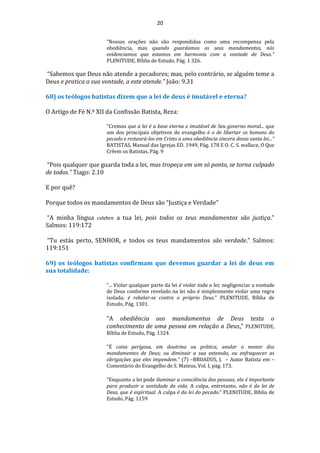 20
“Nossas orações não são respondidas como uma recompensa pela
obediência, mas quando guardamos os seus mandamentos, nós
evidenciamos que estamos em harmonia com a vontade de Deus.”
PLENITUDE, Bíblia de Estudo, Pág. 1 326.
“Sabemos que Deus não atende a pecadores; mas, pelo contrário, se alguém teme a
Deus e pratica a sua vontade, a este atende.” João: 9.31
68) os teólogos batistas dizem que a lei de deus é imutável e eterna?
O Artigo de Fé N.º XII da Confissão Batista, Reza:
"Cremos que a lei é a base eterna e imutável de Seu governo moral... que
um dos principais objetivos do evangelho é o de libertar os homens do
pecado e restaurá-los em Cristo a uma obediência sincera dessa santa lei..."
BATISTAS, Manual das Igrejas ED. 1949, Pág. 178 E O. C. S. wallace, O Que
Crêem os Batistas, Pág. 9
“Pois qualquer que guarda toda a lei, mas tropeça em um só ponto, se torna culpado
de todos.” Tiago: 2.10
E por quê?
Porque todos os mandamentos de Deus são “Justiça e Verdade”
“A minha língua celebre a tua lei, pois todos os teus mandamentos são justiça."
Salmos: 119:172
“Tu estás perto, SENHOR, e todos os teus mandamentos são verdade.” Salmos:
119:151
69) os teólogos batistas confirmam que devemos guardar a lei de deus em
sua totalidade:
“... Violar qualquer parte da lei é violar toda a lei; negligenciar a vontade
de Deus conforme revelado na lei não é simplesmente violar uma regra
isolada; é rebelar-se contra o próprio Deus.” PLENITUDE, Bíblia de
Estudo, Pág. 1301.
“A obediência aos mandamentos de Deus testa o
conhecimento de uma pessoa em relação a Deus.” PLENITUDE,
Bíblia de Estudo, Pág. 1324.
"É coisa perigosa, em doutrina ou prática, anular o menor dos
mandamentos de Deus; ou diminuir a sua extensão, ou enfraquecer as
obrigações que eles impendem." (7) –BROADUS, J. – Autor Batista em –
Comentário do Evangelho de S. Mateus, Vol. I, pág. 173.
“Enquanto a lei pode iluminar a consciência das pessoas, ela é importante
para produzir a santidade da vida. A culpa, entretanto, não é da lei de
Deus, que é espiritual. A culpa é da lei do pecado.” PLENITUDE, Bíblia de
Estudo, Pág. 1159
 