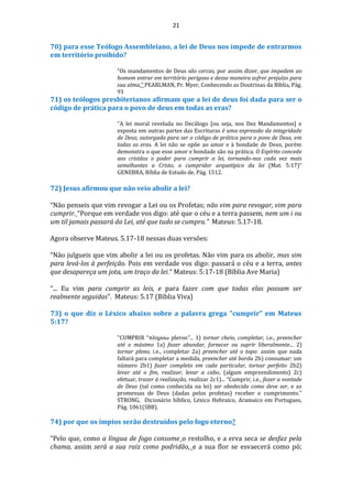 21
70) para esse Teólogo Assembleiano, a lei de Deus nos impede de entrarmos
em território proibido?
“Os mandamentos de Deus são cercas, por assim dizer, que impedem ao
homem entrar em território perigoso e dessa maneira sofrer prejuízo para
sua alma.” PEARLMAN, Pr. Myer, Conhecendo as Doutrinas da Bíblia, Pág.
91
71) os teólogos presbiterianos afirmam que a lei de deus foi dada para ser o
código de prática para o povo de deus em todas as eras?
"A lei moral revelada no Decálogo [ou seja, nos Dez Mandamentos] e
exposta em outras partes das Escrituras é uma expressão da integridade
de Deus, outorgada para ser o código de prática para o povo de Deus, em
todas as eras. A lei não se opõe ao amor e à bondade de Deus, porém
demonstra o que esse amor e bondade são na prática. O Espírito concede
aos cristãos o poder para cumprir a lei, tornando-nos cada vez mais
semelhantes a Cristo, o cumpridor arquetípico da lei (Mat. 5:17)“
GENEBRA, Bíblia de Estudo de, Pág. 1512.
72) Jesus afirmou que não veio abolir a lei?
“Não penseis que vim revogar a Lei ou os Profetas; não vim para revogar, vim para
cumprir. “Porque em verdade vos digo: até que o céu e a terra passem, nem um i ou
um til jamais passará da Lei, até que tudo se cumpra.” Mateus: 5.17-18.
Agora observe Mateus. 5.17-18 nessas duas versões:
“Não julgueis que vim abolir a lei ou os profetas. Não vim para os abolir, mas sim
para levá-los à perfeição. Pois em verdade vos digo: passará o céu e a terra, antes
que desapareça um jota, um traço da lei.” Mateus: 5:17-18 (Bíblia Ave Maria)
“... Eu vim para cumprir as leis, e para fazer com que todas elas possam ser
realmente seguidas”. Mateus: 5.17 (Biblia Viva)
73) o que diz o Léxico abaixo sobre a palavra grega "cumprir" em Mateus
5:17?
"CUMPRIR “πληροω pleroo”... 1) tornar cheio, completar, i.e., preencher
até o máximo 1a) fazer abundar, fornecer ou suprir liberalmente... 2)
tornar pleno, i.e., completar 2a) preencher até o topo: assim que nada
faltará para completar a medida, preencher até borda 2b) consumar: um
número 2b1) fazer completo em cada particular, tornar perfeito 2b2)
levar até o fim, realizar, levar a cabo, (algum empreendimento) 2c)
efetuar, trazer à realização, realizar 2c1)... “Cumprir, i.e., fazer a vontade
de Deus (tal como conhecida na lei) ser obedecida como deve ser, e as
promessas de Deus (dadas pelos profetas) receber o cumprimento.”
STRONG, Dicionário bíblico, Léxico Hebraico, Aramaico em Portugues,
Pág. 1061(SBB).
74) por que os ímpios serão destruídos pelo fogo eterno?
“Pelo que, como a língua de fogo consome o restolho, e a erva seca se desfaz pela
chama, assim será a sua raiz como podridão, e a sua flor se esvaecerá como pó;
 
