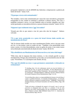 22
porquanto rejeitaram a lei do SENHOR dos Exércitos e desprezaram a palavra do
Santo de Israel.” Isaías: 5.24.
75) porque a terra está contaminada:?
“Na verdade, a terra está contaminada por causa dos seus moradores, porquanto
transgridem as leis, violam os estatutos e quebram a aliança eterna. “Por isso, a
maldição consome a terra, e os que habitam nela se tornam culpados; por isso,
serão queimados os moradores da terra, e poucos homens restarão.” Isaías: 24:5-6.
76)quem é que realmente tem a “paz” do senhor?
“Grande paz têm os que amam a tua lei; para eles não há tropeço.” Salmos:
119:165.
77) o que teria acontecido se o povo de Israel tivesse dado ouvido aos
mandamentos de Deus?
“Ah! Se tivesses dado ouvidos aos meus mandamentos! Então, seria a tua paz como
um rio, e a tua justiça, como as ondas do mar. “Também a tua posteridade seria
como a areia, e os teus descendentes, como os grãos da areia; o seu nome nunca
seria eliminado nem destruído de diante de mim.” Isaías: 48.18-19.
78) a obediência aos Mandamentos de Deus nos leva a ter uma vida longa?
“Filho meu, não te esqueças dos meus ensinos, e o teu coração guarde os meus
mandamentos; Porque eles aumentarão os teus dias e te acrescentarão anos de vida
e paz.” Provérbios: 7:1-2 (Compare com: Êxodo. 20.12).
79) o que foi abolido na cruz e o que permanece aumentado e reforçado no
cristianismo?
"O decálogo fica. A lei de ordenanças morre na cruz do Calvário e é
destruída por Tito, na queda de Jerusalém. "Os Dez Mandamentos são
quase todos repetidos no Novo Testamento... São aumentados e reforçados
no cristianismo." TAYLOR, William C. (Ministro, Escritor e Mentor Batista
de Grande Projeção), OS dez Mandamentos, Págs. 5, 6 e 42.
"A Lei de Deus fixa o dever e a responsabilidade do homem. A Lei de Deus é
o guia e o padrão do homem... é a vontade revelada de Deus... A conversão
envolve submeter-se alguém à vontade de Deus." SIMMONS, Thomas Paul
(Teólogo Batista), Um Estudo Sistemático de Doutrina Bíblica, Págs. 338
E 198
“Todos nós temos a obrigação de cumprir a lei moral... que é a que nos
prescreve as obrigações para com Deus e o próximo... A lei se acha
expressa com maior minuciosidade nos dez mandamentos, dados por
Deus a Moisés no Sinai”. MAC DONALD, Pastor W. D. T., Catecismo da
Doutrina Batista, Págs. 28 E 29.
 