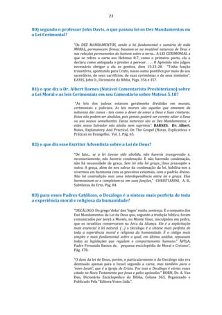 23
80) segundo o professor John Davis, o que passou foi os Dez Mandamentos ou
a Lei Cerimonial?
“Os DEZ MANDAMENTOS, sendo a lei fundamental e sumária de toda
MORAL, permanecem firmes; baseiam-se na imutável natureza de Deus e
nas relações permanentes do homem sobre a terra... A LEI CERIMONIAL a
que se refere a carta aos Hebreus 8:7, como o primeiro pacto, ela a
declara como antiquada e prestes a perecer. . . . O Apóstolo não julgou
necessário obrigar a ela os gentios, Atos 15:23-28. “Tinha função
transitória, apontando para Cristo, nosso sumo pontífice por meio de seu
sacerdócio, de seus sacrifícios, de suas cerimônias e de seus símbolos”.
DAVIS, John D., Dicionário da Bíblia, Págs. 356 e 357.
81) o que diz o Dr. Albert Barnes (Notável Comentarista Presbiteriano) sobre
a Lei Moral e as leis Cerimoniais em seu Comentário sobre Mateus 5.18?
“As leis dos judeus estavam geralmente divididas em morais,
cerimoniais e judiciais. As leis morais são aquelas que emanam da
natureza das coisas - tais como o dever de amar a Deus e Suas criaturas.
Estas não podem ser abolidas, pois jamais poderá ser correto odiar a Deus
ou aos nossos semelhantes. Dessa natureza são os Dez Mandamentos; e
estes nosso Salvador não aboliu nem suprimiu”. BARNES, Dr. Albert,
Notes, Explanatory And Practical, On The Gospel (Notas, Explicativas e
Práticas no Evangelho, Vol. 1, Pág. 65.
82) o que diz esse Escritor Adventista sobre a Lei de Deus?
“De fato... se a lei tivesse sido abolida, não haveria transgressão e,
necessariamente, não haveria condenação. E não havendo condenação,
não há necessidade de graça. Sem lei não há graça. Uma pressupõe a
outra. A graça, além de nos salvar da condenação da lei, habilita-nos a
vivermos em harmonia com os preceitos celestiais, com o padrão divino.
Não há contradição mas uma interdependência entre lei e graça. Elas
harmonizam-se e completam-se em suas funções.” CHRISTIANINI, A. B.,
Subtilezas do Erro, Pág. 84.
83) para esses Padres Católicos, o Decálogo é a síntese mais perfeita de toda
a experiência moral e religiosa da humanidade?
“DECÁLOGO. Do grego ‘deka’ dez ‘logos’ razão, sentença. É o conjunto dos
Dez Mandamentos da Lei de Deus que, segundo a tradição bíblica, foram
comunicados por Jeová a Moisés, no Monte Sinai, insculpidos em pedra,
que os israelitas conservaram na Arca da Aliança. Ele é a explicitação
mais essencial à lei natural. (…) o Decálogo é a síntese mais perfeita de
toda a experiência moral e religiosa da humanidade. É o código mais
simples e mais fundamental sobre o qual, em última análise, repousam
todas as legislações que regulam o comportamento humano.” ÁVILA,
Padre Fernando Bastos de, pequena enciclopédia de Moral e Civismo”,
Pág. 170.
“O dom da lei de Deus, porém, e particularmente o do Decálogo não era
destinado apenas para o Israel segundo a carne, mas também para o
‘novo Israel’, que é a Igreja de Cristo. Por isso o Decálogo é várias vezes
citado no Novo Testamento por Jesus e pelos apóstolos.” BORN, Dr. A. Van
Den, Dicionário Enciclopédico da Bíblia, Coluna 363, Organizado e
Publicado Pela “Editora Vozes Ltda.”.
 