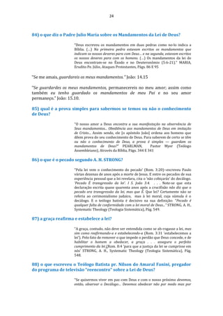 24
84) o que diz o Padre Julio Maria sobre os Mandamentos da Lei de Deus?
“Deus escreveu os mandamentos em duas pedras como no-lo indica a
Bíblia. (…) Na primeira pedra estavam escritos os mandamentos que
indicam os nossos deveres para com Deus… e na segunda, estavam escritos
os nossos deveres para com os homens. (…) Os mandamentos da lei de
Deus encontram-se no Êxodo e no Deuteronômio (5:6-21).” MARIA,
Erudito Pe. Júlio, Ataques Protestantes, Págs. 86 E 95
“Se me amais, guardareis os meus mandamentos.” João: 14.15
“Se guardardes os meus mandamentos, permanecereis no meu amor; assim como
também eu tenho guardado os mandamentos de meu Pai e no seu amor
permaneço.” João: 15.10.
85) qual é a prova simples para sabermos se temos ou não o conhecimento
de Deus?
"O nosso amor a Deus encontra a sua manifestação na observância de
Seus mandamentos... Obediência aos mandamentos de Deus em imitação
de Cristo... Assim sendo, ele [o apóstolo João] ordena aos homens que
dêem prova do seu conhecimento de Deus. Para saberem de certo se têm
ou não o conhecimento de Deus, a prova é simples — guardam os
mandamentos de Deus?“ PEARLMAN, Pastor Myer (Teólogo
Assembleiano), Através da Bíblia, Págs. 344 E 341
86) o que é o pecado segundo A. H. STRONG?
“Pela lei vem o conhecimento do pecado’ (Rom. 3:20)--escreveu Paulo
várias dezenas de anos após a morte de Jesus. E entre os pecados de sua
experiência pessoal que a lei revelara, cita o ‘não cobiçarás’ do decálogo.
‘Pecado É transgressão da lei’. I S. João 3:4. . . . Note-se que esta
declaração escrita quase quarenta anos após a crucifixão não diz que o
pecado era transgressão da lei, mas que É. Que lei? Certamente não se
referia ao cerimonialismo judaico, mas à lei moral, cuja súmula é o
decálogo. E o teólogo batista é decisivo na sua definição: “Pecado é
qualquer falta de conformidade com a lei moral de Deus...” STRONG, A. H.,
Systematic Theology (Teologia Sistemática), Pág. 549.
87) a graça reafirma e estabelece a lei?
“A graça, contudo, não deve ser entendida como se ab-rogasse a lei, mas
sim como reafirmando-a e estabelecendo-a (Rom. 3:31 ‘estabelecemos a
lei’). Pelo fato de remover o que impede o perdão que Deus concede, e de
habilitar o homem a obedecer, a graça . . . assegura o perfeito
cumprimento da lei (Rom. 8:4 ‘para que a justiça da lei se cumprisse em
nós’ STRONG, A. H., Systematic Theology (Teologia Sistemática), Pág.
548.
88) o que escreveu o Teólogo Batista pr. Nilson do Amaral Fanini, pregador
do programa de televisão “reencontro" sobre a Lei de Deus?
“Se quisermos viver em paz com Deus e com o nosso próximo devemos,
então, observar o Decálogo… Devemos obedecer não por medo mas por
 
