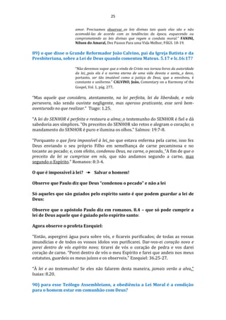 25
amor. Precisamos observar as leis divinas tais quais elas são e não
acomodá-las de acordo com as tendências da época, esquecendo ou
comprometendo as leis divinas que regem a conduta moral.” FANINI,
Nilson do Amaral, Dez Passos Para uma Vida Melhor, PÁGS. 18-19.
89) o que disse o Grande Reformador João Calvino, pai da Igreja Batista e da
Presbiteriana, sobre a Lei de Deus quando comentou Mateus. 5.17 e lc.16:17?
“Não devemos supor que a vinda de Cristo nos tornou livres da autoridade
da lei; pois ela é a norma eterna de uma vida devota e santa, e deve,
portanto, ser tão imutável como a justiça de Deus, que a envolveu, é
constante e uniforme.” CALVINO, João, Comentary on a Harmony of the
Gospel, Vol. 1, pág. 277.
“Mas aquele que considera, atentamente, na lei perfeita, lei da liberdade, e nela
persevera, não sendo ouvinte negligente, mas operoso praticante, esse será bem-
aventurado no que realizar.” Tiago: 1.25.
“A lei do SENHOR é perfeita e restaura a alma; o testemunho do SENHOR é fiel e dá
sabedoria aos símplices. “Os preceitos do SENHOR são retos e alegram o coração; o
mandamento do SENHOR é puro e ilumina os olhos.” Salmos: 19:7-8.
“Porquanto o que fora impossível à lei, no que estava enferma pela carne, isso fez
Deus enviando o seu próprio Filho em semelhança de carne pecaminosa e no
tocante ao pecado; e, com efeito, condenou Deus, na carne, o pecado, “A fim de que o
preceito da lei se cumprisse em nós, que não andamos segundo a carne, mas
segundo o Espírito.” Romanos: 8:3-4.
O que é impossível à lei? Salvar o homem!
Observe que Paulo diz que Deus “condenou o pecado” e não a lei
Só aqueles que são guiados pelo espírito santo é que podem guardar a lei de
Deus:
Observe que o apóstolo Paulo diz em romanos. 8.4 – que só pode cumprir a
lei de Deus aquele que é guiado pelo espírito santo:
Agora observe o profeta Ezequiel:
“Então, aspergirei água pura sobre vós, e ficareis purificados; de todas as vossas
imundícias e de todos os vossos ídolos vos purificarei. Dar-vos-ei coração novo e
porei dentro de vós espírito novo; tirarei de vós o coração de pedra e vos darei
coração de carne. “Porei dentro de vós o meu Espírito e farei que andeis nos meus
estatutos, guardeis os meus juízos e os observeis.” Ezequiel: 36.25-27.
“À lei e ao testemunho! Se eles não falarem desta maneira, jamais verão a alva.”
Isaias: 8.20.
90) para esse Teólogo Assembleiano, a obediência a Lei Moral é a condição
para o homem estar em comunhão com Deus?
 