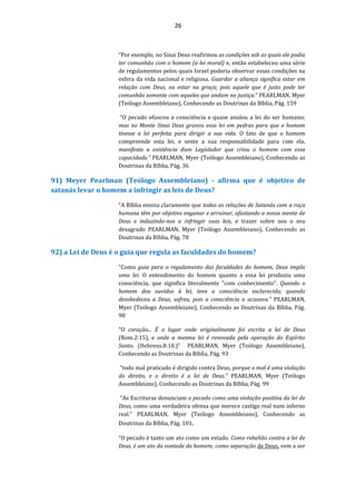 26
“Por exemplo, no Sinai Deus reafirmou as condições sob as quais ele podia
ter comunhão com o homem (a lei moral) e, então estabeleceu uma série
de regulamentos pelos quais Israel poderia observar essas condições na
esfera da vida nacional e religiosa. Guardar a aliança significa estar em
relação com Deus, ou estar na graça; pois aquele que é justo pode ter
comunhão somente com aqueles que andam na justiça.” PEARLMAN, Myer
(Teólogo Assembleiano), Conhecendo as Doutrinas da Bíblia, Pág. 159
“O pecado ofuscou a consciência e quase anulou a lei do ser humano;
mas no Monte Sinai Deus gravou essa lei em pedras para que o homem
tivesse a lei perfeita para dirigir a sua vida. O fato de que o homem
compreende esta lei, e sente a sua responsabilidade para com ela,
manifesta a existência dum Legislador que criou o homem com essa
capacidade.” PEARLMAN, Myer (Teólogo Assembleiano), Conhecendo as
Doutrinas da Bíblia, Pág. 36
91) Meyer Pearlman (Teólogo Assembleiano) - afirma que é objetivo de
satanás levar o homem a infringir as leis de Deus?
“A Bíblia ensina claramente que todas as relações de Satanás com a raça
humana têm por objetivo enganar e arruinar, afastando a nossa mente de
Deus e induzindo-nos a infringir suas leis, e trazer sobre nos o seu
desagrado PEARLMAN, Myer (Teólogo Assembleiano), Conhecendo as
Doutrinas da Bíblia, Pág. 78
92) a Lei de Deus é o guia que regula as faculdades do homem?
“Como guia para o regulamento das faculdades do homem, Deus impôs
uma lei. O entendimento do homem quanto a essa lei produziu uma
consciência, que significa literalmente "com conhecimento". Quando o
homem deu ouvidos à lei, teve a consciência esclarecida; quando
desobedeceu a Deus, sofreu, pois a consciência o acusava.” PEARLMAN,
Myer (Teólogo Assembleiano), Conhecendo as Doutrinas da Bíblia, Pág.
90
“O coração... É o lugar onde originalmente foi escrita a lei de Deus
(Rom.2:15), e onde a mesma lei é renovada pela operação do Espírito
Santo. (Hebreus.8:10.)” PEARLMAN, Myer (Teólogo Assembleiano),
Conhecendo as Doutrinas da Bíblia, Pág. 93
“todo mal praticado é dirigido contra Deus, porque o mal é uma violação
do direito, e o direito é a lei de Deus.” PEARLMAN, Myer (Teólogo
Assembleiano), Conhecendo as Doutrinas da Bíblia, Pág. 99
“As Escrituras denunciam o pecado como uma violação positiva da lei de
Deus, como uma verdadeira ofensa que merece castigo real num inferno
real.” PEARLMAN, Myer (Teólogo Assembleiano), Conhecendo as
Doutrinas da Bíblia, Pág. 101.
“O pecado é tanto um ato como um estado. Como rebelião contra a lei de
Deus, é um ato da vontade do homem; como separação de Deus, vem a ser
 