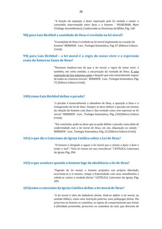 28
“A função da expiação é fazer reparação pela lei violada e reatar a
comunhão interrompida entre Deus e o homem. ’ PEARLMAN, Myer
(Teólogo Assembleiano), Conhecendo as Doutrinas da Bíblia, Pág. 160
98) para Luis Berkhof a santidade de Deus é revelada na lei moral?
“A santidade de Deus é revelada na lei moral implantada no coração do
homem” BERKHOF, Luis , Teologia Sistemática, Pág. 67 (Editora Cultura
Cristã).
99) para Luis Berkhof – a lei moral é a regra do nosso viver e a expressão
exata da Natureza Santa de Deus?
“Devemos lembrar-nos de que a lei moral, a regra do nosso viver, é
também, em certo sentido, a encarnação da vontade de Deus. É uma
expressão da Sua natureza santa e daquilo que esta naturalmente requer
de todas as criaturas morais.” BERKHOF, Luis , Teologia Sistemática, Pág.
72 (Editora Cultura Cristã).
100) como Luis Berkhof define o pecado?
“o pecado é essencialmente o abandono de Deus, a oposição a Deus e a
transgressão da lei de Deus. Sempre se deve definir o pecado em termos
da relação do homem com Deus e Sua vontade como vem expressa na lei
moral.” BERKHOF, Luis , Teologia Sistemática, Pág. 225(Editora Cultura
Cristã).
“Em conclusão, pode-se dizer que se pode definir o pecado como falta de
conformidade com a lei moral de Deus, em ato, disposição ou estado. ’
BERKHOF, Luis , Teologia Sistemática, Pág. 22 (Editora Cultura Cristã).
101) o que diz o Catecismo da Igreja Católica sobre a Lei de Deus?
“O homem é obrigado a seguir a lei moral que o chama a fazer o bem e
evitar o mal". “Esta lei ressoa em sua consciência.” CATÓLICA, Catecismo
da Igreja, Pág. 204.
102) o que acontece quando o homem foge da obediência a lei de Deus?
“Fugindo da lei moral, o homem prejudica sua própria liberdade,
acorrenta-se a si mesmo, rompe a fraternidade com seus semelhantes e
rebela-se contra a verdade divina.” CATÓLICA, Catecismo da Igreja, Pág.
209.
103)como o catecismo da Igreja Católica define a lei moral de Deus?
“A lei moral é obra da Sabedoria divina. Pode-se definir a lei moral, no
sentido bíblico, como uma instrução paterna, uma pedagogia divina. Ela
prescreve ao homem os caminhos, as regras de comportamento que levam
à felicidade prometida; proscreve os caminhos do mal, que desviam de
 