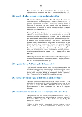 29
Deus e de seu amor. E ao mesmo tempo firme em seus preceitos e
amorosa em suas promessas.” CATÓLICA, Catecismo da Igreja, Pág. 231.
104) o que é o decálogo segundo o catecismo da igreja católica?
“Os preceitos do Decálogo assentam as bases da vocação do homem, feito
à imagem de Deus; proíbem aquilo que é contrário ao amor de Deus e do
próximo e prescrevem o que lhe é essencial. O Decálogo é uma luz
oferecida à consciência de todo homem, para lhe manifestar o
chamamento e os caminhos de Deus e protegê-lo do mal.” CATÓLICA,
Catecismo da Igreja, Pág. 232-233.
“Assim, pelo Decálogo, Deus preparou o homem para se tornar seu amigo
e ter um só coração com o próximo... Da mesma maneira, as palavras do
Decálogo continuam válidas entre nós [cristãos]. Longe de serem abolidas
elas cresceram e se desenvolveram pelo fato da vinda do Senhor na carne...
O Decálogo forma um todo inseparável. Cada "palavra" remete a cada
uma das outras e a todas; elas se condicionam reciprocamente. As duas
tábuas se esclarecem mutuamente, formam uma unidade orgânica.
Transgredir um mandamento é infringir todos os outros. Não se pode
honrar os outros sem bendizer a Deus, seu criador. Não se pode adorar a
Deus sem amar a todos os homens, suas criaturas. O Decálogo unifica a
vida teologal e a vida social do homem." CATÓLICA, Catecismo da Igreja,
Pág. 246
“O Decálogo é uma luz oferecida à consciência de todo homem, para lhe
manifestar o chamamento e os caminhos de Deus e protegê-lo do mal.”
CATÓLICA, Catecismo da Igreja, Pág. 369
105) segundo Warren W. Wiersbe, a lei de Deus mudou?
“A lei moral de Deus não mudou... Jesus não alterou a lei do Éden com
relação ao casamento nem anulou o sétimo mandamento. O que ensinou
encontrava-se solidamente fundamentado na criação de “Deus e na lei
moral divina. WIERSBE, Warren W., Comentário Bíblico Expositivo –
Novo Testamento, Vol. I, Págs. 25, 90 (Geográfica Editora).
106) o verdadeiro cristão nega a lei de Deus e se rebela contra ele?
“O cristão submisso que depende do poder do Espírito não nega a Lei de
Deus nem se rebela contra ela. Antes, essa Lei está sendo cumprida nele
por meio do Espírito (Rm 8:1-4).” WIERSBE, Warren W., Comentário
Bíblico Expositivo – Novo Testamento, Vol. I, Pág. 932 (Geográfica
Editora).
107) o Espírito santo nos capacita para obedecermos a santa lei de Deus?
“O Espírito de Deus... nos capacita a cumprir a Lei e a vencer a carne. No
entanto, o Espírito ainda tem outro ministério.” WIERSBE, Warren W.,
Comentário Bíblico Expositivo – Novo Testamento, Vol. I, Pág. 940
(Geográfica Editora).
“O Espírito Santo escreve a Lei de Deus em nosso coração (Hebreus.
10.1417; ver II Co 3), de modo que desejemos lhe obedecer em amor. "
 