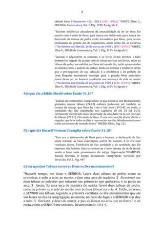 3
sábado falso ( Manuscrito 122, 1901 ). {1BC 1109,2}" WHITE, Ellen G.,
SDA Bible Commentary, Vol. 1, Pág. 1109, Parágrafo 2
"Existem evidências abundantes da imutabilidade da lei de Deus. Foi
escrito com o dedo de Deus, para nunca ser obliterado, para nunca ser
destruído. As tábuas de pedra estão escondidas por Deus, para serem
produzidas no grande dia do julgamento, assim como Ele as escreveu
( The Review and Herald, 26 de março de 1908 ). {1BC 1109,3}" WHITE,
Ellen G., SDA Bible Commentary, Vol. 1, Pág. 1109, Parágrafo 3
"Quando o julgamento se assentar, e os livros forem abertos, e todo
homem for julgado de acordo com as coisas escritas nos livros, então as
tábuas de pedra, escondidas por Deus até aquele dia, serão apresentadas
ao mundo como o padrão de justiça. Então os homens e mulheres verão
que o pré-requisito de sua salvação é a obediência à lei perfeita de
Deus. Ninguém encontrará desculpa para o pecado. Pelos princípios
justos dessa lei, os homens receberão sua sentença de vida ou morte
( The Review and Herald, 28 de janeiro de 1909 ). {1BC 1109,4}" WHITE,
Ellen G., SDA Bible Commentary, Vol. 1, Pág. 1109, Parágrafo 4
4)o que diz a Bíblia Shedd sobre Êxodo 31.18?
"Tábuas do testemunho. Compreende-se que foram os Dez Mandamentos
gravados nessas tábuas (24.12) embora pudessem ser também os
termos da aliança que Deus fez com o Seu povo (19.5-8), ou ainda, a
totalidade das leis registradas nos capítulos 20 até 23 (cf 24.3).
Certamente o conteúdo mais importante da Arca haveria de ser esse par
de tábuas (25.21). Peio dedo de Deus. É esta intervenção direta, divina e
singular, que leva todos os fiéis a reverenciar aos Dez Mandamentos como
sendo um resumo da vontade divina." SHEDD, Bíblia, Pág. 121
5) o que diz Russell Norman Champlin sobre Êxodo 31.18?
"Esse era o testemunho de Deus para o homem, a declaração de Sua
santa vontade; as Suas expectações acerca do homem. A lei era uma
revelação divina. Testificava de Sua santidade e da santidade que Ele
esperava dos homens. Essa lei tornou-se a base mesma da fé de Israel,
sendo o fator mais proeminente da antiga dispensação."CHAMPLIN,
Russell Norman, O Antigo Testamento Interpretado Versículo por
Versículo, Vol. 1, Pág. 447
6) em quantos Tábuas escreveu Deus os Dez mandamentos?
"Naquele tempo, me disse o SENHOR: Lavra duas tábuas de pedra, como as
primeiras, e sobe a mim ao monte, e faze uma arca de madeira. 2 Escreverei nas
duas tábuas as palavras que estavam nas primeiras que quebraste, e as porás na
arca. 3 Assim, fiz uma arca de madeira de acácia, lavrei duas tábuas de pedra,
como as primeiras, e subi ao monte com as duas tábuas na mão. 4 Então, escreveu
o SENHOR nas tábuas, segundo a primeira escritura, os dez mandamentos que ele
vos falara no dia da congregação, no monte, no meio do fogo; e o SENHOR mas deu
a mim. 5 Virei-me, e desci do monte, e pus as tábuas na arca que eu fizera." e ali
estão, como o SENHOR me ordenou. Deuteronômio: 10:1-5.
 