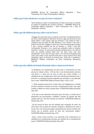 30
WIERSBE, Warren W., Comentário Bíblico Expositivo – Novo
Testamento, Vol. I, Pág. 939 (Geográfica Editora).
108) o que Cristo obedeceu e ao que ele não se sujeitou?
“Jesus obedeceu a todos os mandamentos de Deus na lei sem, no entanto,
se sujeitar às tradições dos escribas e fariseus.” - WIERSBE, Warren W.,
Comentário Bíblico Expositivo – Novo Testamento, Vol. I, Pág. 25
(Geográfica Editora).
109) o que diz William Barclay sobre a lei de Deus?
“É Santa. Isto quer dizer que é a própria voz de Deus. O significado básico
do termo santo (hagios) é diferente. Descreve algo que provém de uma
esfera alheia a este mundo, algo que pertence a um campo de vida e
existência que está além da vida humana. A Lei é divina e tem nela a
própria voz de Deus. É justa. Já vimos que a base da idéia grega de justiça
é que a justiça consiste em dar ao homem e a Deus o que lhes
corresponde. Portanto a Lei é aquilo que estabelece todas as relações,
humanas e divinas. Se uma pessoa guardar perfeitamente a Lei deveria
estar em perfeita relação tanto com seu Deus como com seus
semelhantes. A Lei é boa. Isto quer dizer, a Lei não foi promulgada para
outra coisa senão o nosso supremo bem-estar e nosso supremo bem. Está
destinada a fazer do homem um homem bom. “Tudo isto é verdadeiro.”
BARCLAY, William, Comentário do Novo Testamento (Romanos),
Pág.104.
110) o que diz a Bíblia de Estudo Plenitude sobre a Santa Lei de Deus?
“A obediência aos mandamentos de Deus testa o conhecimento de uma
pessoa em relação a Deus... A fé nos leva a um relacionamento amoroso
com Deus, e o amor por ele leva ao amor por outros cristãos e a
obediência de seus mandamentos. Eles não contribuem totalmente com o
proveito e a realização humana daqueles que aprendem a sua aplicação
para a vida.” PLENITUDE, Biblia de Estudo, Pags. 1.324 e 1.327.
“... Violar qualquer parte da lei é violar toda a lei. Negligenciar a vontade
de Deus conforme revelado na lei não é simplesmente violar uma regra
isolada, é rebelar-se contra o próprio Deus.” PLENITUDE, Biblia de Estudo,
Pag. 1301
“A lei não é uma repressão necessária para um justo, o cristão que já
demonstra sua preocupação e lealdade à mesma. Os injustos não têm
respeito pela lei e não tem intenção de mantê-la.” PLENITUDE, Biblia de
Estudo, Pag. 1261
“As leis morais de Deus não são abolidas pelo evangelho de cristo. Ao
invés disso, todo o plano de salvação, incluindo a obediência de cristo à
lei por nós e sua morte para pagar a penalidade por termos violado a lei,
mostra que os padrões morais de Deus são eternamente válidos.”
PLENITUDE, Biblia de Estudo, Pag. 1155
“Amar a Jesus cristo encontra a sua expressão mais compreensiva na
obediência aos mandamentos de Jesus, que também são os mandamentos
do pai.” PLENITUDE, Biblia de Estudo, Pag. 1091
 