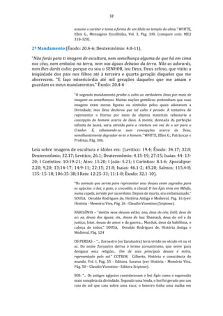 32
assume o caráter e toma a forma de um ídolo no templo da alma.” WHITE,
Ellen G., Mensagens Escolhidas, Vol. 3, Pág. 330. (compare com: ME2
318-320).
2º Mandamento (Êxodo: 20.4-6; Deuteronômio: 4.8-11).
“Não farás para ti imagem de escultura, nem semelhança alguma do que há em cima
nos céus, nem embaixo na terra, nem nas águas debaixo da terra. Não as adorarás,
nem lhes darás culto; porque eu sou o SENHOR, teu Deus, Deus zeloso, que visito a
iniqüidade dos pais nos filhos até à terceira e quarta geração daqueles que me
aborrecem. “E faço misericórdia até mil gerações daqueles que me amam e
guardam os meus mandamentos.” Êxodo: 20.4-6
“O segundo mandamento proíbe o culto ao verdadeiro Deus por meio de
imagens ou semelhanças. Muitas nações gentílicas pretendiam que suas
imagens eram meras figuras ou símbolos pelos quais adoravam a
Divindade; mas Deus declarou que tal culto é pecado. A tentativa de
representar o Eterno por meio de objetos materiais rebaixaria a
concepção do homem acerca de Deus. A mente, desviada da perfeição
infinita de Jeová, seria atraída para a criatura em vez de o ser para o
Criador. E, rebaixando-se suas concepções acerca de Deus,
semelhantemente degradar-se-ia o homem.” WHITE, Ellen G., Patriarcas e
Profetas, Pág. 306.
Leia sobre imagens de escultura e ídolos em: (Levitico: 19.4; Êxodo: 34.17; 32.8;
Deuteronômio; 32.17; Levitico; 26.1; Deuteronômio: 4.15-19; 27:15; Isaias: 44: 13-
20; I Coríntios: 10:19-21; Atos: 15.20; I João: 5.21; I Coríntios: 8.1-6; Apocalipse:
2.20; 9,20; 13;14-17; 14:9-11; 22:15; 21.8; Isaias: 46.1-2; 45.20; Salmos; 115.4-8;
135: 15-18; 106:35-38; I Reis: 12:25-33; 11:1-8; Êxodo: 32.1-10).
“Os animais que servia para representar seus deuses eram sagrados para
os egípcios: o boi, o gato, o crocodilo, o chacal. O boi Ápis vivia em Mênfis,
numa capela, servido por sacerdotes. Depois de morto, era embalsamado.”
SOUSA, Osvaldo Rodrigues de, História Antiga e Medieval, Pág. 16 (ver:
História - Memória Viva, Pág. 26 - Claudio Vicentino (Scipione).
BABILÔNIA – “dentre seus deuses estão; anu, deus do céu; Enlil, deus do
ar; ea, deusa das águas; sin., deusa da lua; Shamash, deus do sol e da
justiça; Istar, deusa do amor e da guerra... Marduk, deus da babilônia, o
cabeça de todos.” SOUSA, Osvaldo Rodrigues de, História Antiga e
Medieval, Pág. 124
OS PERSAS: - “... Zoroastro (os Zaratustra) teria vivido no século vii ou vi
ac. Do nome Zoroastro deriva o termo zoroastrismo, que serve para
designar essa religião... Um de seus principais deuses é mitra,
representado pelo sol.” COTRIM, Gilberto, História e consciência do
mundo, Vol. I, Pág. 55 - Editora. Saraiva (ver História - Memória Viva,
Pág. 50 – Claudio Vicentino - Editora Scipione).
BOI: “... Os antigos egípcios consideravam o boi Ápis como a expressão
mais completa da divindade. Segundo uma lenda, o boi foi gerado por um
raio de sol que caiu sobre uma vaca; o bezerro tinha uma malha em
 