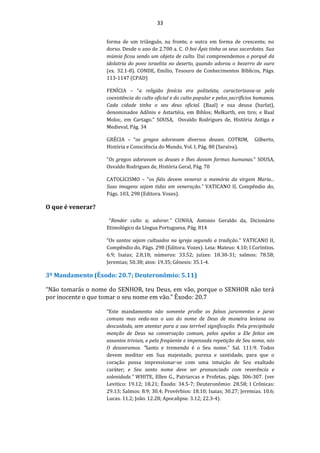 33
forma de um triângulo, na fronte, e outra em forma de crescente, no
dorso. Desde o ano de 2.700 a. C. O boi Ápis tinha os seus sacerdotes. Sua
múmia ficou sendo um objeto de culto. Daí compreendemos o porquê da
idolatria do povo israelita no deserto, quando adorou o bezerro de ouro
(ex. 32.1-8). CONDE, Emílio, Tesouro de Conhecimentos Bíblicos, Págs.
113-1147 (CPAD)
FENÍCIA – “a religião fenícia era politeísta, caracterizava-se pela
coexistência do culto oficial e do culto popular e pelos sacrifícios humanos.
Cada cidade tinha o seu deus oficial. (Baal) e sua deusa (barlat),
denominados Adônis e Astartéia, em Biblos; Melkarth, em tiro; e Baal
Moloc, em Cartago.” SOUSA, Osvaldo Rodrigues de, História Antiga e
Medieval, Pág. 34
GRÉCIA – “os gregos adoravam diversos deuses. COTRIM, Gilberto,
História e Consciência do Mundo, Vol. I, Pág. 80 (Saraiva).
“Os gregos adoravam os deuses e lhes davam formas humanas.” SOUSA,
Osvaldo Rodrigues de, História Geral, Pág. 70
CATOLICISMO – “os fiéis devem venerar a memória da virgem Maria...
Suas imagens sejam tidas em veneração.” VATICANO II, Compêndio do,
Págs. 103, 298 (Editora. Vozes).
O que é venerar?
“Render culto a; adorar.” CUNHA, Antonio Geraldo da, Dicionário
Etimológico da Língua Portuguesa, Pág. 814
“Os santos sejam cultuados na igreja segundo a tradição.” VATICANO II,
Compêndio do, Págs. 298 (Editora. Vozes). Leia: Mateus: 4.10; I Coríntios.
6.9; Isaias; 2.8,18; números: 33.52; juízes: 18.30-31; salmos: 78.58;
Jeremias; 50.38; atos: 19.35; Gênesis: 35.1-4.
3º Mandamento (Êxodo: 20.7; Deuteronômio: 5.11)
“Não tomarás o nome do SENHOR, teu Deus, em vão, porque o SENHOR não terá
por inocente o que tomar o seu nome em vão.” Êxodo: 20.7
“Este mandamento não somente proíbe os falsos juramentos e juras
comuns mas veda-nos o uso do nome de Deus de maneira leviana ou
descuidada, sem atentar para a sua terrível significação. Pela precipitada
menção de Deus na conversação comum, pelos apelos a Ele feitos em
assuntos triviais, e pela freqüente e impensada repetição de Seu nome, nós
O desonramos. "Santo e tremendo é o Seu nome." Sal. 111:9. Todos
devem meditar em Sua majestade, pureza e santidade, para que o
coração possa impressionar-se com uma intuição de Seu exaltado
caráter; e Seu santo nome deve ser pronunciado com reverência e
solenidade.” WHITE, Ellen G., Patriarcas e Profetas, págs. 306-307. (ver
Levitico: 19.12; 18.21; Êxodo: 34.5-7; Deuteronômio: 28.58; I Crônicas:
29.13; Salmos: 8.9; 30.4; Provérbios: 18.10; Isaias; 30.27; Jeremias. 10.6;
Lucas. 11.2; João. 12.28; Apocalipse. 3.12; 22.3-4).
 