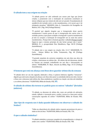 35
O sábado tem a sua origem na criação
“O sábado parece ter sido ordenado aos nossos pais logo que foram
criados; e juntamente com a instituição do casamento constituem as
únicas relíquias que nos restam da vida sem ser pecado. O mandamento de
santificá-lo foi incluído entre os dez mandamentos, a lei moral, que é de
obrigação perpétua.” BROADUS, John A., Comentário do Evangelho de
Mateus, Vol. I, Pág. 344 (Teólogo Batista).
“É possível que alguém imagine que a transgressão desse quarto
mandamento é menos grave do que a transgressão dos outros nove. A
verdade, porem, é que quem se dispõe a transgredir o quarto mandamento
já tem no coração a inclinação de transgredir um ou mais dos outros
mandamentos... Porque deve o homem guardar o sábado? Porque é justo!
Segue-se aqui o mesmo princípio de não furtar porque não é justo.”
BROKLE, Pr. J., prosperidade Pela Obediência, Págs. 58-59 (Teólogo
Assembleano).
“O sábado tem a sua origem na criação. Gên. 2.1-3.” JOHANSSON, Pr.
Carlo, Síntese Bíblica do Velho Testamento, Pág. 48 (Teólogo
Assembleano).
“O grande arquiteto do universo completou em seis dias sua obra da
criação, e descansou no sétimo dia... No sétimo dia ele descansou, dando
ao homem um exemplo, trabalhando em seis dias e descansando no
sétimo.” PEARLMEN, Pr. Myer, Através da Bíblia, Págs. 14-15 (Teólogo
Assembleano).
O homem que está em aliança com Deus deve guardar sétimo dia da semana
“O sábado deve ser um dia sagrado, dedicado a Deus. A palavra hebraica significa “renunciar”.
Alguém que está numa situação de aliança com Deus deve parar as atividades diárias da vida e honrar
a Deus com o descanso todo sétimo dia. Deus estabeleceu o padrão na criação: seis dias ele trabalhou
e, no sétimo, descansou.” PLENITUDE, Bíblia de Estudo, PÁG. 85.
O sábado do sétimo dia tornou-se padrão para os outros "sábados" (feriados
judaicos)
“O sábado, ou descanso do sétimo dia, como um período de adoração,
estudo, reflexão e renovação para o senhor, tornou-se a base para outras
convocações sagradas do senhor.” PLENITUDE, Bíblia de Estudo, PÁG.
132.
Que tipo de resposta nos é dada quando falhamos em observar o sábado do
Senhor?
“Falha na observância do sábado indica resposta pecaminosa do povo a
todas as leis de Deus.” PLENITUDE, Bíblia de Estudo, PÁG. 736.
O que o sábado simboliza?
“O sábado simboliza o processo completo do arrependimento e o desejo de
andar com o senhor.” PLENITUDE, Bíblia de Estudo, PÁG. 708.
 
