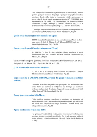 37
“Foi o imperador Constantino o primeiro que, no ano 321 (dc) proibiu,
por lei, qualquer exercício da justiça e qualquer ocupação manual no
domingo. depois dele, todas as legislações cristãs sancionaram as
prescrições da igreja quanto ao descanso dominical.” PESQUISAS, Nova
Enciclopédia de Vol. 4, Pág. 1.262 (Editora Fase). Ver: Dicionário Hispano
Americano – Artigo. ”Domingo” ; História Universal, Pág. 163 – R.
Botelho e no Manual Enciclopédico, Pág. 543 – Achilles Monte Verde.
“Os antigos antepassados da humanidade adoravam o sol no primeiro dia
da semana.” GONZALEZ, Lourenço, Assim diz o Senhor, Pág. 46.
Quem era o deus sol (Sunday) adorado no Egito?
EGITO: “no culto oficial, destacava-se a adoração ao deus Amon-rá. Esse
deus nasceu da fusão de Rá, deus do sol” Gilberto, COTRIM, história e
Consciência do Mundo, Vol. I, Pág. 36
Quem era o deus sol (Sunday) adorado na Pérsia?
OS PERSAS: “... Um de seus principais deuses auxiliares é mitra,
representado pelo sol.” Gilberto, COTRIM, história e Consciência do
Mundo, Vol. I, Pág. 55
Deus advertiu seu povo quanto a adoração ao sol: (leia: Deuteronômio: 4.19; 17.3;
Ezequiel: 8.16; II Reis: 23.11; Levitico; 26.30; Jó: 31.26.
O sol era também adorado na Babilônia
“O sol, a lua e as estrelas eram adorados na babilônia.” LOBATO,
Monteiro, Histórias do Mundo Para Crianças, Pág. 21
Veja o que diz o CARDEAL GIBBONS, primaz da igreja romana nos estados
unidos:
“Podereis ler a bíblia do gênesis ao apocalipse e não encontrareis uma
única linha que autorize a santificação do domingo. As escrituras
ordenam a observância do sábado, dia que nós nunca santificamos.” Faith
of Our fathers (Fé de Nossos Pais), Pág. 89.
Agora observe o padre Júlio Maria:
“Nós, católicos romanos, guardamos o domingo, em lembrança da
ressurreição de cristo, e por ordem do chefe de nossa igreja, que preceituou
tal ordem de o sábado ser do antigo testamento.” MARIA, Padre Julio,
Ataques Protestantes, Pág. 81
Agora o catecismo romano de 1566:
“A igreja de Deus [católica], porém, achou conveniente transferir para o
domingo a solene celebração do sábado... Em virtude da ressurreição de
nosso salvador.” Catecismo Romano, Pág. 440, Parágrafo 18 (Edição de
1.566)
 