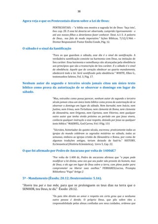 38
Agora veja o que os Pentecostais dizem sobre a Lei de Deus:
PENTECOSTAIS: - “a bíblia nos mostra a sagrada lei de Deus: ‘faça isto’,
êxo: cap. 20. E essa lei deveria ser observada, cumprida rigorosamente - e
até aos nossos filhos a deveríamos fazer conhecer. Deut. 6.1-3. A palavra
de Deus... nos fala de modo imperativo.” lições Bíblicas, 7/12/1.966 –
Diretor Responsável: Pastor Emílio Conde, Pág. 12.
O sábado é o sinal da Santificação
“Para os que guardam o sábado, esse dia é o sinal da santificação. A
verdadeira santificação consiste na harmonia com Deus, na imitação de
Seu caráter. Essa harmonia e semelhança são alcançadas pela obediência
aos princípios que são a transcrição de Seu caráter. E o sábado é o sinal
da obediência. Aquele que de coração obedecer ao quarto mandamento,
obedecerá toda a lei. Será santificado pela obediência.” WHITE, Ellen G.,
testemunhos Seletos, Vol. 3, Pág. 17.
Nenhum autor do segundo e terceiro século jamais citou um único texto
bíblico como prova da autorização de se observar o domingo em lugar do
sábado.
“Mas, estranho como possa parecer, nenhum autor do segundo e terceiro
século jamais citou um único texto bíblico como prova da autorização de se
observar o domingo em lugar do sábado. Nem barnabé, nem Inácio, nem
Justino, nem Irineu, nem Tertuliano, nem clemente de Roma, nem clemente
de Alexandria, nem Orígenes, nem Cipriano, nem Vitorino, nem qualquer
outro autor que tenha vivido próximo ao período em que Jesus vivera,
conhecia qualquer instrução a esse respeito, deixada por Jesus ou qualquer
texto bíblico.” MAXWEL, God Carres, Vol. I Pág. 131
“Sócrates, historiador do quinto século, escreveu: praticamente todas as
igrejas do mundo celebram os sagrados mistérios no sábado, todas as
semanas, embora as igrejas cristãs de Alexandria e Roma, por conta de
algumas tradições antigas, teriam deixado de fazê-lo.” HISTORY,
Ecclesiastical (História Eclesiástica), Livro 5, Cap. 22.
O que foi afirmado por Pedro de Ancarano por volta de 1400dC?
“Por volta de 1.400 dc, Pedro de ancarano afirmou que “o papa pode
modificar a lei divina, uma vez que seu poder não provem do homem, mas
de Deus, e ele age em lugar de Deus sobre a terra, com pleno poder para
comprometer ou liberar suas ovelhas.” FERRARES,Lucius, Prompta
Bibliotheca “Papa” Artigo 2
5º - Mandamento (Êxodo; 20.12; Deuteronômio: 5.16).
“Honra teu pai e tua mãe, para que se prolonguem os teus dias na terra que o
SENHOR, teu Deus, te dá.” Êxodo: 20.12.
“Os pais têm direito ao amor e respeito em certo grau que a nenhuma
outra pessoa é devido. O próprio Deus, que pôs sobre eles a
responsabilidade pelas almas confiadas aos seus cuidados, ordenou que
 