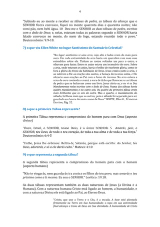 4
"Subindo eu ao monte a receber as tábuas de pedra, as tábuas da aliança que o
SENHOR fizera convosco, fiquei no monte quarenta dias e quarenta noites; não
comi pão, nem bebi água. 10 Deu-me o SENHOR as duas tábuas de pedra, escritas
com o dedo de Deus; e, nelas, estavam todas as palavras segundo o SENHOR havia
falado convosco no monte, do meio do fogo, estando reunido todo o povo."
Deuteronômio: 9:9-10.
7) o que viu Ellen White no lugar Santíssimo do Santuário Celestial?
"No lugar santíssimo vi uma arca, cujo alto e lados eram do mais puro
ouro. Em cada extremidade da arca havia um querubim com suas asas
estendidas sobre ela. Tinham os rostos voltados um para o outro, e
olhavam para baixo. Entre os anjos estava um incensário de ouro. Sobre
a arca, onde estavam os anjos, havia o brilho de excelente glória, como se
fora a glória do trono da habitação de Deus. Jesus estava junto à arca, e
ao subirem a Ele as orações dos santos, a fumaça do incenso subia, e Ele
oferecia suas orações ao Pai com o fumo do incenso. Na arca estava a
urna de ouro contendo o maná, a vara de Arão que florescera e as tábuas
de pedra que se fechavam como um livro. Jesus abriu-as, e eu vi os Dez
Mandamentos nelas escritos com o dedo de Deus. Numa das tábuas havia
quatro mandamentos e na outra seis. Os quatro da primeira tábua eram
mais brilhantes que os seis da outra. Mas o quarto, o mandamento do
sábado, brilhava mais que os outros; pois o sábado foi separado para ser
guardado em honra do santo nome de Deus." WHITE, Ellen G., Primeiros
Escritos, Pág. 32.
8) o que a primeira Tábua representa?
A primeira Tábua representa o compromisso do homem para com Deus (aspecto
divino)
"Ouve, Israel, o SENHOR, nosso Deus, é o único SENHOR. 5 Amarás, pois, o
SENHOR, teu Deus, de todo o teu coração, de toda a tua alma e de toda a tua força."
Deuteronômio: 6:4-5
"Então, Jesus lhe ordenou: Retira-te, Satanás, porque está escrito: Ao Senhor, teu
Deus, adorarás, e só a ele darás culto." Mateus: 4:10
9) o que representa a segunda tábua?
A segunda tábua representa o compromisso do homem para com o homem
(aspecto humano)
“Não te vingarás, nem guardarás ira contra os filhos do teu povo; mas amarás o teu
próximo como a ti mesmo. Eu sou o SENHOR.” Levitico: 19.18.
As duas tábuas representam também as duas naturezas de Jesus (a Divina e a
Humana). Com a natureza humana Cristo está ligado ao homem, a humanidade, e
com a natureza Divina ele está ligado ao Pai, ao Eterno Deus.
"Cristo, que une a Terra e o Céu, é a escada. A base está plantada
firmemente na Terra em Sua humanidade; o topo em sua extremidade
final alcança o trono de Deus em Sua divindade. A humanidade de Cristo
 