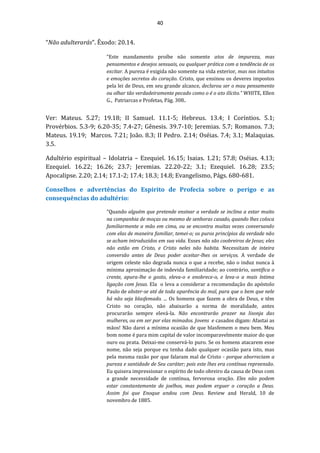 40
“Não adulterarás”. Êxodo: 20.14.
“Este mandamento proíbe não somente atos de impureza, mas
pensamentos e desejos sensuais, ou qualquer prática com a tendência de os
excitar. A pureza é exigida não somente na vida exterior, mas nos intuitos
e emoções secretos do coração. Cristo, que ensinou os deveres impostos
pela lei de Deus, em seu grande alcance, declarou ser o mau pensamento
ou olhar tão verdadeiramente pecado como o é o ato ilícito.” WHITE, Ellen
G., Patriarcas e Profetas, Pág. 308..
Ver: Mateus. 5.27; 19.18; II Samuel. 11.1-5; Hebreus. 13.4; I Coríntios. 5.1;
Provérbios. 5.3-9; 6.20-35; 7.4-27; Gênesis. 39.7-10; Jeremias. 5.7; Romanos. 7.3;
Mateus. 19.19; Marcos. 7.21; João. 8.3; II Pedro. 2.14; Oséias. 7.4; 3.1; Malaquias.
3.5.
Adultério espiritual – Idolatria – Ezequiel. 16.15; Isaias. 1.21; 57.8; Oséias. 4.13;
Ezequiel. 16.22; 16.26; 23.7; Jeremias. 22.20-22; 3.1; Ezequiel. 16.28; 23.5;
Apocalipse. 2.20; 2.14; 17.1-2; 17.4; 18.3; 14.8; Evangelismo, Págs. 680-681.
Conselhos e advertências do Espirito de Profecia sobre o perigo e as
consequências do adultério:
“Quando alguém que pretende ensinar a verdade se inclina a estar muito
na companhia de moças ou mesmo de senhoras casado, quando lhes coloca
familiarmente a mão em cima, ou se encontra muitas vezes conversando
com elas de maneira familiar, temei-o; os puros princípios da verdade não
se acham introduzidos em sua vida. Esses não são coobreiros de Jesus; eles
não estão em Cristo, e Cristo neles não habita. Necessitam de inteira
conversão antes de Deus poder aceitar-lhes os serviços. A verdade de
origem celeste não degrada nunca o que a recebe, não o induz nunca à
mínima aproximação de indevida familiaridade; ao contrário, santifica o
crente, apura-lhe o gosto, eleva-o e enobrece-o, e leva-o a mais íntima
ligação com Jesus. Ela o leva a considerar a recomendação do apóstolo
Paulo de abster-se até de toda aparência do mal, para que o bem que nele
há não seja blasfemado. ... Os homens que fazem a obra de Deus, e têm
Cristo no coração, não abaixarão a norma de moralidade, antes
procurarão sempre elevá-la. Não encontrarão prazer na lisonja das
mulheres, ou em ser por elas mimados. Jovens e casados digam: Afastai as
mãos! Não darei a mínima ocasião de que blasfemem o meu bem. Meu
bom nome é para mim capital de valor incomparavelmente maior do que
ouro ou prata. Deixai-me conservá-lo puro. Se os homens atacarem esse
nome, não seja porque eu tenha dado qualquer ocasião para isto, mas
pela mesma razão por que falaram mal de Cristo - porque aborreciam a
pureza e santidade de Seu caráter; pois este lhes era contínua repreensão.
Eu quisera impressionar o espírito de todo obreiro da causa de Deus com
a grande necessidade de contínua, fervorosa oração. Eles não podem
estar constantemente de joelhos, mas podem erguer o coração a Deus.
Assim foi que Enoque andou com Deus. Review and Herald, 10 de
novembro de 1885.
 