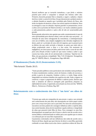 41
Haverá mulheres que se tornarão tentadoras, e que farão o máximo
possível para atrair e conquistar a atenção dos homens sobre elas.
Primeiro, buscarão granjear-lhes a simpatia, a seguir, a afeição, e depois
levá-los a violar a santa lei de Deus. Os que desonraram a própria mente e
a afeição fixando-as naquilo que é proibido pela Palavra de Deus, não
terão escrúpulos de desonrar a Deus com várias espécies de idolatria. Deus
os entregará a suas vis afeições. Importa guardar os pensamentos; cercar
a alma com os preceitos da Palavra de Deus; e ser muito cuidadoso quanto
a cada pensamento, palavra e ação a fim de não ser surpreendido pelo
pecado.
Nosso grande adversário tem agentes que estão constantemente à caça de
uma oportunidade para destruir almas, como um leão caça sua presa. ... A
remoção de uma única salvaguarda da consciência, a contemporização
com um só hábito, uma simples negligência das elevadas exigências do
dever, pode ser o princípio de uma série de enganos, que te passará para
as fileiras dos que estão servindo a Satanás, ao passo que estás todo o
tempo professando amar a Deus e a Sua causa. Um momento de
negligência, um único passo em falso, pode tornar todo o curso de tua vida
para uma direção errada. E pode ser que nunca venhas a saber o que
causou tua ruína, antes de ser pronunciada a sentença: "Apartai-vos de
Mim, vós que praticais a iniqüidade." Mat. 7:23. O Colportor -Evangelista,
pág. 55.” WHITE, Ellen G., Evangelismo, Págs. 680-682.
8º Mandamento ( Êxodo; 20.15; Deuteronômio: 5.19).
“Não furtarás”. Êxodo: 20.15.
“Tanto pecados públicos como particulares são incluídos nesta proibição.
O oitavo mandamento condena o furto de homens e tráfico de escravos, e
proíbe a guerra de conquista. Condena o furto e o roubo. Exige estrita
integridade nos mínimos detalhes dos negócios da vida. Veda o engano no
comércio, e requer o pagamento de débitos e salários justos. Declara que
toda a tentativa de obter-se vantagem pela ignorância, fraqueza ou
infelicidade de outros, é registrada como fraude nos livros do Céu.” WHITE,
Ellen G., Patriarcas e Profetas, Pág. 309
Relacionamento sem o conhecimento dos Pais é "um furto" aos olhos de
Deus:
“O jovem que anda em companhia de uma jovem e capta a sua amizade
sem conhecimento dos pais dela, não desempenha um nobre papel cristão
para com a moça nem para com os pais dela. Por meio de comunicações e
encontros secretos poderá ele conseguir influência sobre o espírito dela;
mas assim fazendo, deixa ele de manifestar aquela nobreza e integridade
de alma que possuirá todo filho de Deus. Para conseguir os seus fins,
desempenham um papel que não é franco e aberto nem de acordo com a
norma bíblica e demonstrando-se infiéis para com aqueles que os amam
e se esforçam por ser seus fiéis responsáveis.
Casamentos contratados sob tais influências não estão de acordo com a
Palavra de Deus. Aquele que quer desviar do dever a uma filha, querendo
confundir as suas idéias acerca das claras e positivas ordens de Deus de
 
