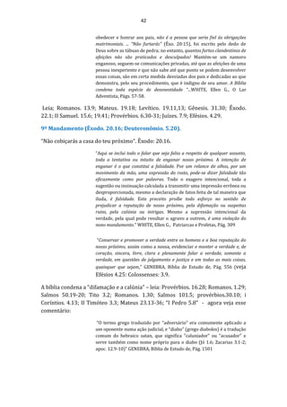 42
obedecer e honrar aos pais, não é a pessoa que seria fiel às obrigações
matrimoniais. ... "Não furtarás" (Êxo. 20:15), foi escrito pelo dedo de
Deus sobre as tábuas de pedra; no entanto, quantos furtos clandestinos de
afeições não são praticados e desculpados! Mantém-se um namoro
enganoso, seguem-se comunicações privadas, até que as afeições de uma
pessoa inexperiente e que não sabe até que ponto se podem desenvolver
essas coisas, são em certa medida desviadas dos pais e dedicadas ao que
demonstra, pelo seu procedimento, que é indigno de seu amor. A Bíblia
condena toda espécie de desonestidade “...WHITE, Ellen G., O Lar
Adventista, Págs. 57-58.
Leia; Romanos. 13.9; Mateus. 19.18; Levítico. 19.11,13; Gênesis. 31.30; Êxodo.
22.1; II Samuel. 15.6; 19.41; Provérbios. 6.30-31; Juízes. 7.9; Efésios. 4.29.
9º Mandamento (Êxodo. 20.16; Deuteronômio. 5.20).
“Não cobiçarás a casa do teu próximo”. Êxodo: 20.16.
“Aqui se inclui todo o falar que seja falso a respeito de qualquer assunto,
toda a tentativa ou intuito de enganar nosso próximo. A intenção de
enganar é o que constitui a falsidade. Por um relance de olhos, por um
movimento da mão, uma expressão do rosto, pode-se dizer falsidade tão
eficazmente como por palavras. Todo o exagero intencional, toda a
sugestão ou insinuação calculada a transmitir uma impressão errônea ou
desproporcionada, mesmo a declaração de fatos feita de tal maneira que
iluda, é falsidade. Este preceito proíbe todo esforço no sentido de
prejudicar a reputação de nosso próximo, pela difamação ou suspeitas
ruins, pela calúnia ou intrigas. Mesmo a supressão intencional da
verdade, pela qual pode resultar o agravo a outrem, é uma violação do
nono mandamento.” WHITE, Ellen G., Patriarcas e Profetas, Pág. 309
“Conservar e promover a verdade entre os homens e a boa reputação do
nosso próximo, assim como a nossa, evidenciar e manter a verdade e, de
coração, sincera, livre, clara e plenamente falar a verdade, somente a
verdade, em questões de julgamento e justiça e em todas as mais coisas,
quaisquer que sejam.” GENEBRA, Bíblia de Estudo de, Pág. 556 (veja
Efésios 4.25: Colossenses: 3.9.
A bíblia condena a “difamação e a calúnia” – leia: Provérbios. 16.28; Romanos. 1.29;
Salmos 50.19-20; Tito 3.2; Romanos. 1.30; Salmos 101.5; provérbios.30.10; i
Coríntios. 4.13; II Timóteo 3.3; Mateus 23.13-36; “I Pedro 5.8” - agora veja esse
comentário:
“O termo grego traduzido por “adversário” era comumente aplicado a
um oponente numa ação judicial, e “diabo” (grego diabolos) é a tradução
comum do hebraico satan, que significa ”caluniador” ou “acusador” e
serve também como nome próprio para o diabo (Jó 1.6; Zacarias 3.1-2;
apoc. 12.9-10)” GENEBRA, Bíblia de Estudo de, Pág. 1501
 