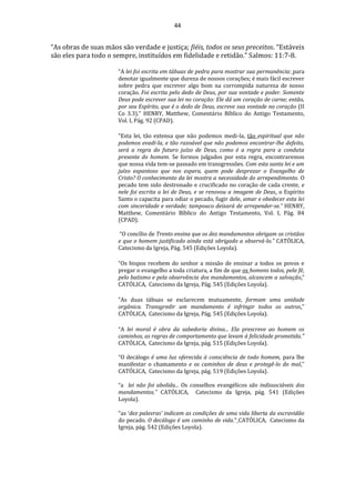 44
“As obras de suas mãos são verdade e justiça; fiéis, todos os seus preceitos. “Estáveis
são eles para todo o sempre, instituídos em fidelidade e retidão.” Salmos: 11:7-8.
“A lei foi escrita em tábuas de pedra para mostrar sua permanência: para
denotar igualmente que dureza de nossos corações; é mais fácil escrever
sobre pedra que escrever algo bom na corrompida natureza de nosso
coração. Foi escrita pelo dedo de Deus, por sua vontade e poder. Somente
Deus pode escrever sua lei no coração: Ele dá um coração de carne; então,
por seu Espírito, que é o dedo de Deus, escreve sua vontade no coração (II
Co 3.3).” HENRY, Matthew, Comentário Bíblico do Antigo Testamento,
Vol. I, Pág. 92 (CPAD).
“Esta lei, tão extensa que não podemos medi-la, tão espiritual que não
podemos evadi-la, e tão razoável que não podemos encontrar-lhe defeito,
será a regra do futuro juízo de Deus, como é a regra para a conduta
presente do homem. Se formos julgados por esta regra, encontraremos
que nossa vida tem-se passado em transgressões. Com esta santa lei e um
juízo espantoso que nos espera, quem pode desprezar o Evangelho de
Cristo? O conhecimento da lei mostra a necessidade do arrependimento. O
pecado tem sido destronado e crucificado no coração de cada crente, e
nele foi escrita a lei de Deus, e se renovou a imagem de Deus. o Espírito
Santo o capacita para odiar o pecado, fugir dele, amar e obedecer esta lei
com sinceridade e verdade; tampouco deixará de arrepender-se.” HENRY,
Matthew, Comentário Bíblico do Antigo Testamento, Vol. I, Pág. 84
(CPAD).
“O concílio de Trento ensina que os dez mandamentos obrigam os cristãos
e que o homem justificado ainda está obrigado a observá-lo.” CATÓLICA,
Catecismo da Igreja, Pág. 545 (Edições Loyola).
“Os bispos recebem do senhor a missão de ensinar a todos os povos e
pregar o evangelho a toda criatura, a fim de que os homens todos, pela fé,
pelo batismo e pela observância dos mandamentos, alcancem a salvação.”
CATÓLICA, Catecismo da Igreja, Pág. 545 (Edições Loyola).
“As duas tábuas se esclarecem mutuamente, formam uma unidade
orgânica. Transgredir um mandamento é infringir todos os outros.”
CATÓLICA, Catecismo da Igreja, Pág. 545 (Edições Loyola).
“A lei moral é obra da sabedoria divina... Ela prescreve ao homem os
caminhos, as regras de comportamento que levam à felicidade prometida."
CATÓLICA, Catecismo da Igreja, pág. 515 (Edições Loyola).
“O decálogo é uma luz oferecida à consciência de todo homem, para lhe
manifestar o chamamento e os caminhos de deus e protegê-lo do mal.”
CATÓLICA, Catecismo da Igreja, pág. 519 (Edições Loyola).
“a lei não foi abolida... Os conselhos evangélicos são indissociáveis dos
mandamentos.” CATÓLICA, Catecismo da Igreja, pág. 541 (Edições
Loyola).
“as ‘dez palavras’ indicam as condições de uma vida liberta da escravidão
do pecado. O decálogo é um caminho de vida.” CATÓLICA, Catecismo da
Igreja, pág. 542 (Edições Loyola).
 